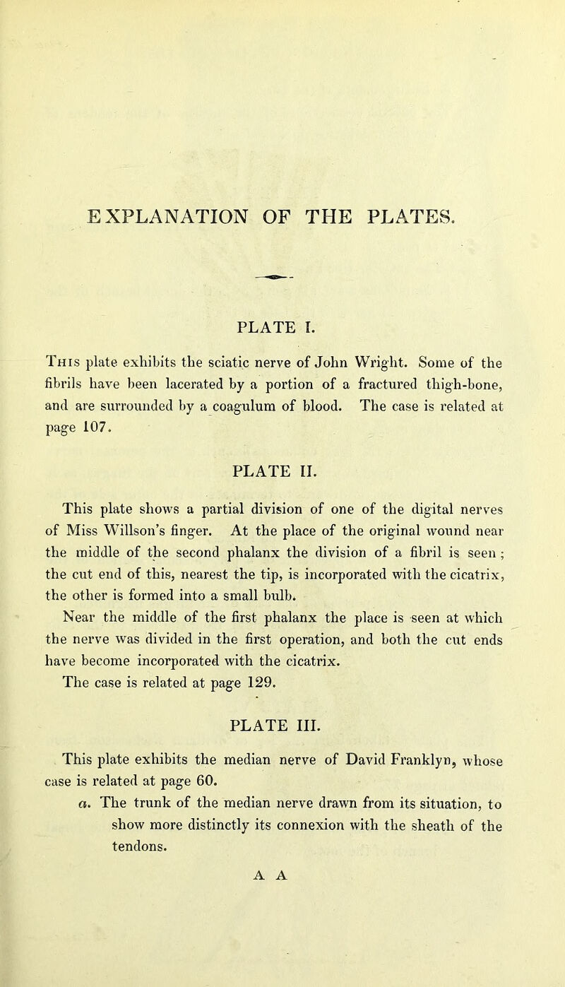 EXPLANATION OF THE PLATES. PLATE I. This plate exhibits the sciatic nerve of John Wright. Some of the fibrils have been lacerated by a portion of a fractured thigh-bone, and are surrounded by a coagulum of blood. The case is related at page 107. PLATE II. This plate shows a partial division of one of the digital nerves of Miss Willson’s finger. At the place of the original wound near the middle of the second phalanx the division of a fibril is seen ; the cut end of this, nearest the tip, is incorporated with the cicatrix, the other is formed into a small bulb. Near the middle of the first phalanx the place is seen at which the nerve was divided in the first operation, and both the cut ends have become incorporated with the cicatrix. The case is related at page 129. PLATE III. This plate exhibits the median nerve of David Franklyn, whose case is related at page 60. a. The trunk of the median nerve drawn from its situation, to show more distinctly its connexion with the sheath of the tendons. A A