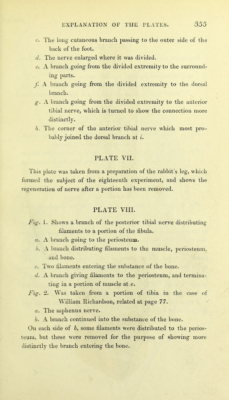 c. The long- cutaneous branch passing- to the outer side of the back of the foot. d. The nerve enlarged where it was divided. e. A branch going from the divided extremity to the surround- ing parts. f A branch going from the divided extremity to the dorsal branch. g. A branch going from the divided extremity to the anterior tibial nerve, which is turned to show the connection more distinctly. h, The corner of the anterior tibial nerve which most pro- bably joined the dorsal branch at i. PLATE VII. Tins plate was taken from a preparation of the rabbit's leg, which formed the subject of the eighteenth experiment, and shows the regeneration of nerve after a portion has been removed. PLATE VIII. Fig. I. Shows a branch of the posterior tibial nerve distributing filaments to a portion of the fibula. a. A branch going to the periosteum. b. A branch distributing filaments to the muscle, periosteum, and bone. c. Two filaments entering the substance of the bone. d. A branch giving filaments to the periosteum, and termina- ting in a portion of muscle at e. Fig. 2. Was taken from a portion of tibia in the case of William Richardson, related at page 77. a. The saphenus nerve. b. A branch continued into the substance of the bone. On each side of b, some filaments were distributed to the perios- teum, but these were removed for the purpose of showing more distinctly the branch entering the bone.