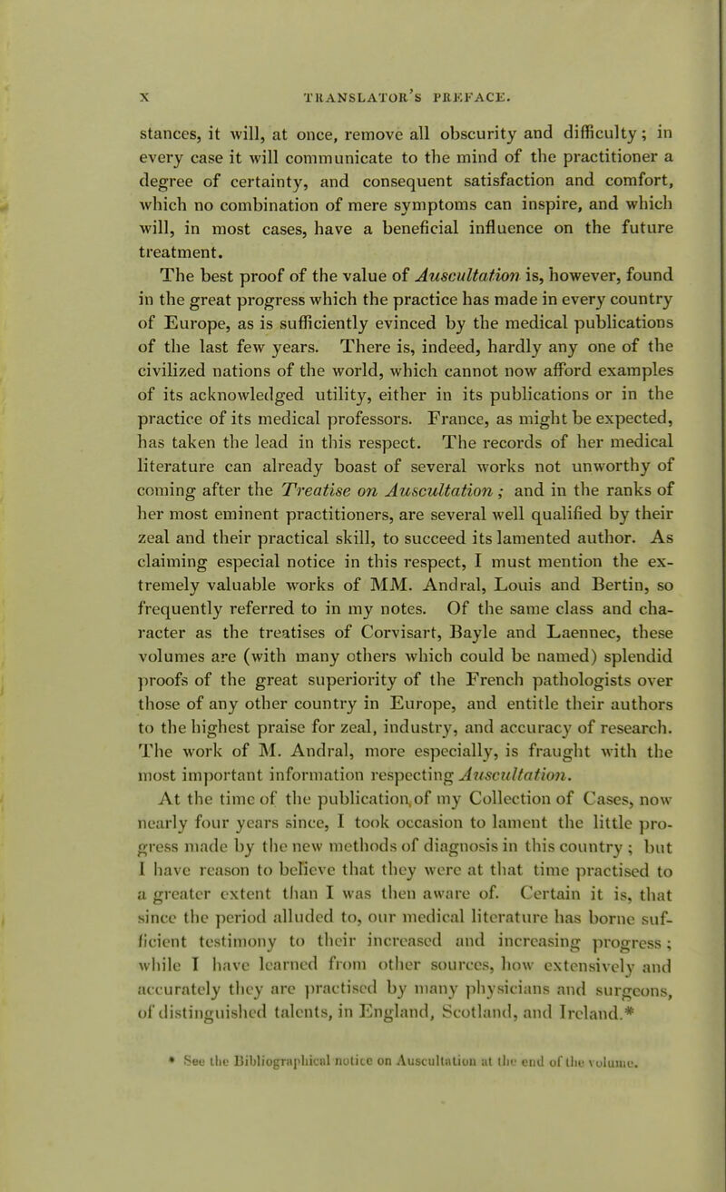 stances, it will, at once, remove all obscurity and difficulty; in every case it will communicate to the mind of the practitioner a degree of certainty, and consequent satisfaction and comfort, which no combination of mere symptoms can inspire, and which will, in most cases, have a beneficial influence on the future treatment. The best proof of the value of Auscultation is, however, found in the great progress which the practice has made in every country of Europe, as is sufficiently evinced by the medical publications of the last few years. There is, indeed, hardly any one of the civilized nations of the world, which cannot now afford examples of its acknowledged utility, either in its publications or in the practice of its medical professors. France, as might be expected, has taken the lead in this respect. The records of her medical literature can already boast of several works not unworthy of coming after the Treatise on Auscultation ; and in the ranks of her most eminent practitioners, are several well qualified by their zeal and their practical skill, to succeed its lamented author. As claiming especial notice in this respect, I must mention the ex- tremely valuable works of MM. Andral, Louis and Bertin, so frequently referred to in my notes. Of the same class and cha- racter as the treatises of Corvisart, Bayle and Laennec, these volumes are (with many others which could be named) splendid proofs of the great superiority of the French pathologists over those of any other country in Europe, and entitle their authors to the highest praise for zeal, industry, and accuracy of research. The work of M. Andral, more especially, is fraught with the most important information respecting Auscultation. At the time of the publication, of my Collection of Cases, now nearly four years since, I took occasion to lament the little pro- gress made by the new methods of diagnosis in this country ; but I have reason to believe that they were at that time practised to a greater extent than I was then aware of. Certain it is, that since the period alluded to, our medical literature has borne suf- ficient testimony to their increased and increasing progress; while I have learned from other sources, how extensively and accurately they are practised by many physicians and surgeons, of distinguished talents, in England, Scotland, and Ireland.* * See the Bibliographical notice on Auscultation at the end of llie volume.