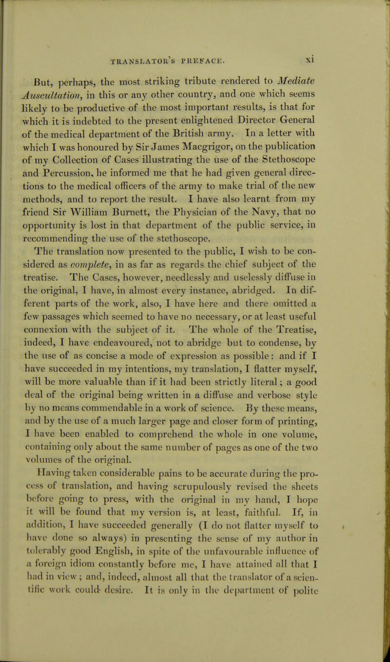 But, perhaps, the most striking tribute rendered to Mediate Auscultation, in this or any other country, and one which seems likely to be productive of the most important results, is that for which it is indebted to the present enlightened Director General of the medical department of the British army. In a letter with which I was honoured by Sir James Macgrigor, on the publication of my Collection of Cases illustrating the use of the Stethoscope and Percussion, he informed me that he had given general direc- tions to the medical officers of the army to make trial of the new methods, and to report the result. I have also learnt from my friend Sir William Burnett, the Physician of the Navy, that no opportunity is lost in that department of the public service, in recommending the use of the stethoscope. The translation now presented to the public, I wish to be con- sidered as complete, in as far as regards the chief subject of the treatise. The Cases, however, needlessly and uselessly diffuse in the original, I have, in almost every instance, abridged. In dif- ferent parts of the work, also, I have here and there omitted a few passages which seemed to have no necessary, or at least useful connexion with the subject of it. The whole of the Treatise, indeed, I have endeavoured, not to abridge but to condense, by the use of as concise a mode of expression as possible: and if I have succeeded in my intentions, my translation, I flatter myself, will be more valuable than if it had been strictly literal; a good deal of the original being written in a diffuse and verbose style by no means commendable in a work of science. By these means, and by the use of a much larger page and closer form of printing, I have been enabled to comprehend the whole in one volume, containing only about the same number of pages as one of the two volumes of the original. Having taken considerable pains to be accurate during the pro- cess of translation, and having scrupulously revised the sheets before going to press, with the original in my hand, I hope it will be found that my version is, at least, faithful. If, in addition, I have succeeded generally (I do not flatter myself to have done so always) in presenting the sense of my author in tolerably good English, in spite of the unfavourable influence of a foreign idiom constantly before me, I have attained all that I had in view ; and, indeed, almost all that the translator of a scien- tific work could- desire. It is only in the department of polite