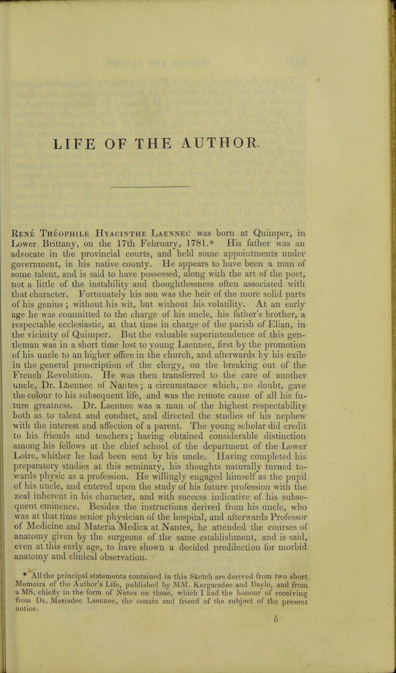 LIFE OF THE AUTHOR. Rene Theophile Hyacinthe Laennec was born at Quimper, in Lower Brittany, on the 17th February, 1781.* His father was an advocate in the provincial courts, and held some appointments under government, in his native county. He appears to have been a man of some talent, and is said to have possessed, along with the art of the poet, not a little of the instability and thoughtlessness often associated with that character. Fortunately his son was the heir of the more solid parts of his genius ; without his wit, but without his volatility. At an early age he was committed to the charge of his uncle, his father's brother, a respectable ecclesiastic, at that time in charge of the parish of Elian, in the vicinity of Quimper. But the valuable superintendence of this gen- tleman was in a short time lost to young Laennec, first by the promotion of his uncle to an higher office in the church, and afterwards by his exile in the general proscription of the clergy, on the breaking out of the French Revolution. He was then transferred to the care of another uncle, Dr. Laennec of Nantes; a circumstance which, no doubt, gave the colour to his subsequent life, and was the remote cause of all his fu- ture greatness. Dr. Laennec was a man of the highest respectability both as to talent and conduct, and directed the studies of his nephew with the interest and affection of a parent. The young scholar did credit to his friends and teachers; having obtained considerable distinction among his fellows at the chief school of the department of the Lower Loire, whither he had been sent by his uncle. Having completed his preparatory studies at this seminary, his thoughts naturally turned to- wards physic as a profession. He willingly engaged himself as the pupil of his uncle, and entered upon the study of his future profession with the zeal inherent in his character, and with success indicative of his subse- quent eminence. Besides the instructions derived from his uncle, who was at that time senior physician of the hospital, and afterwards Professor of Medicine and Materia Medica at Nantes, he attended the courses of anatomy given by the surgeons of the same establishment, and is said, even at this early age, to have shown a decided predilection for morbid anatomy and clinical observation. * All the principal statements contained in this Sketch are derived from two short. Memoirs of the Author's Life, published by MM. Kergaradec and Iiayle, and from a MS. chiefly in the form of Notes on these, which 1 had the honour of receiving from Dr. Meriadec Laennec, the cousin and friend of the subject of the present notice. b