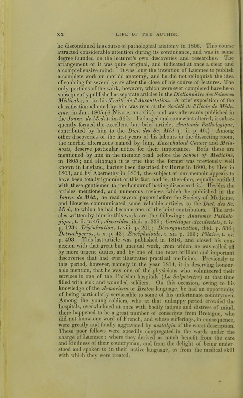 he discontinued bis course of pathological anatomy in 1806. This course attracted considerable attention during its continuance, and was in some degree founded on the lectmer's own discoveries and researches. Tbe arrangement of it was quite original, and indicated at once a clear and a comprehensive mind. It was long the intention of Laennec to publish a complete work on morbid anatomy, and he did not relinquish the idea of so doing for several years after the close of bis course of lectures. The only portions of the work, however, which were ever completed have been subsequently published as separate articles in the Dictionnaire des Sciences Medicates, or in his Trait'e de VAuscultation. A brief exposition of the classification adopted by him was read at the Sociele de I'Ecole de Medi- cine, in Jan. 1805 (6 Nivose, an. xiii.), and was afterwards published in the Journ. de Med. t. ix. 360. Enlarged and somewhat altered, it subse- quently formed the excellent but brief article, Anatomie Pathologique, contributed by him to the Diet, des Sc. Med. (t. ii. p. 46.) Among other discoveries of the first years of his labours in the dissecting room, the morbid alterations named by him, Encephaloid Cancer and Mela- nosis, deserve particular notice for their importance. Both these are mentioned by him in the memoir read before the School of Medicine, in 1805; and although it is true that the former was previously well known in England, having been described by Bums in 1800, by Hey in 1803, and by Abernethy in 1804, the subject of our memoir appears to have been totally ignorant of this fact, and is, therefore, equally entitled with these gentlemen to the honour of having discovered it. Besides the articles mentioned, and numerous reviews which he published in the Journ. de Med., he read several papers before the Society of Medicine, and likewise communicated some valuable articles to the Diet, des Sc. Med., to which he had become one of the joint contributors. The arti- cles written by him in this work are the following: Anatomie Patholo- gique, t. ii. p. 46 ; Ascarides, ibid. p. 339 ; Cartilages Accidentels, t. iv. p. 123 ; Degeneration, t. viii. p. 201 ; Disorganization, ibid. p. 536 ; Detrachyceros, t. x. p. 43; Encephaloide, t. xii. p. 165; Filaire, t. xv. p. 493. This last article was published in 1816, and closed his con- nexion with that great but unequal work, from which he was called off by more urgent duties, and by one of the most brilliant and important discoveries that had ever illustrated practical medicine. Previously to this period, however, namely in the year 1814, it is deserving honour- able mention, that he was one of the physicians who volunteered their services in one of the Parisian hospitals {La Salpetrierc) at that time filled with sick and wounded soldiers. On this occasion, owing to his knowledge of the Armorican or Breton language, he had an opportunity of being particularly serviceable to some of his unfortunate countrymen. Among the young soldiers, who at that unhappy period crowded the hospitals, overwhelmed at once with bodily fatigue and distress of mind, there happened to be a great number of conscripts from Brctagne, who did not know one word of French, and whose sufferings, in consequence, were greatly and fatally aggravated by nostalgia of the worst, description. These poor fellows were speedily congregated in the wards under the charge of Laennec; where they derived as much benefit from the care and kindness of their countryman, and from the delight of being under- stood and spoken to in their native language, as from the medical skill with which they were treated.