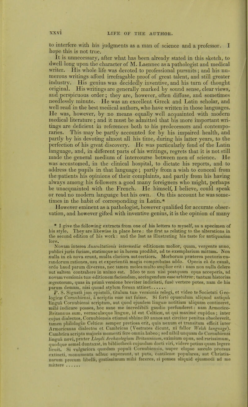 to interfere with his judgments as a man of science and a professor. I hope this is not true. It is unnecessary, after what has heen already stated in this sketch, to dwell long upon the character of M. Laennec as a pathologist and medical writer. His whole life was devoted to professional pursuits; and his nu- merous writings afford hrefragable proof of great talent, aud still greater industry. His genius was decidedly inventive, and his turn of thought original. His writings are generally marked by sound sense, clear views, and perspicuous order; they are, however, often diffuse, and sometimes needlessly minute. He was an excellent Greek and Latin scholar, and well read in the best medical authors, who have written in those languages. He was, however, by no means equally well acquainted with modern medical literature ; and it must be admitted that his more important wri- tings are deficient in references both to his predecessors and contempo- raries. This may be partly accounted for by his impaired health, and partly by his devoting almost all his time, during his latter years, to the perfection of his great discovery. He was particularly fond of the Latin language, and, in different parts of his writings, regrets that it is not still made the general medium of intercourse between men of science. He was accustomed, in the clinical hospital, to dictate his reports, and to address the pupils in that language; partly from a wish to conceal from the patients his opinions of their complaints, and partly from his having always among his followers a good many foreigners who might, perhaps be unacquainted with the French. He himself, I believe, could speak or read no modern language but his own. On this account he was some- times in the habit of corresponding in Latin.* However eminent as a pathologist, however qualified for accurate obser- vation, and however gifted with inventive genius, it is the opinion of many * I give the following extracts from one of his letters to myself, as a specimen of liis style. They are likewise in place here : the first as relating to the alterations in the second edition of his work: and the last as illustrating his taste for antiquarian lore. Novam interea Auscultationis intermedia editionem molior, quam, vergente anno, publici juris faciam, statimque ac in lucem prodibit, ad te exemplarium mittam. Non nulla in ea nova erunt, multa clariora autcertiora. Morborum praeterea pectoris cu- randorum rationes, usu et experientia magis comprobatas addo. Operis ea do causa, ordo baud parum diversus, nec tamen moles multo amplior erit: nam non nulla delere aut saltern contrahere in animo est. Ideo te non nisi postquam opus acceperis, ad novam versionis tuaj editionem faciendam, accingendum esse arbitror; tantum historias acgrotorum, quas in prima versione breviter indicasti, fuse vertere potes, nam de his parum demam, nisi quoad stylum forsan attinet p. S. Signata jam epistola, titulum tua; versionis relegi, et video te Societati Geo- logical Cornubiensi, & scriptis esse aut fuisse. Si forte opusculum aliquod antiqua lingua Cornubiensi scriptum, aut quod ejusdem lingua; notitiam aliquara contineret, mihi indicare posses, hoc sane me incredibili gaudio perfunderet: nam Ariuorico- Britannus sum, vernaculaique lingua;, id est Celtics, ut qui maxiruc cupidus ; inter cujus dialectos, Cornubiensis etiamsi abbinc 80 annos aut circiter penitus obsoleverit, tnmen pbilologia; Celtica; semper pretiosa erit, quia tiexum et transitum efficit inter Armoricanas dialectos et Cambricas (Vestrates dicunt, ni fallor Welsh language). Cambrica scripta majoris momenti fere omnia babeo; sed nihil unqunm de Cornubiensi lingua novi,pra-ter Lloydi Arclxrologiam Britannicam, eximium opus, sed rarissimuni, quodque semel duntaxat, in bibliotheca cujusdam docti viri, videre potius quam legere licuit. Si vulgariora qua'dam populi Cornubiensis, nuper elapso sa«culo prorsus extincti, monumenta adliuc supersunt, ut puta, cantilena', populares, aut Cbristia- nanim precum libclli, gratissimum mihi faceres, si posses aliquid ejusmodi ad me mittere