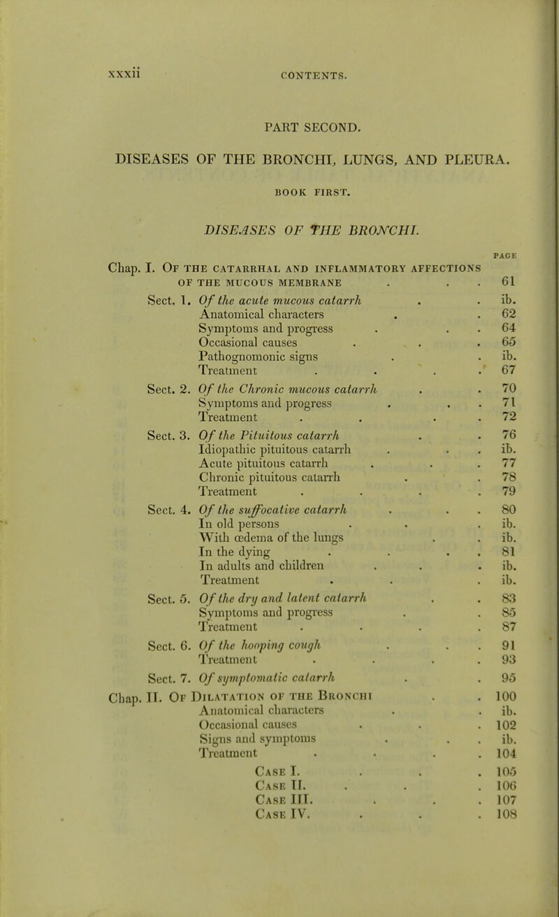 PART SECOND. DISEASES OF THE BRONCHI, LUNGS, AND PLEURA. BOOK FIRST. DISEASES OF THE BRONCHI. PAGE Chap. I. Of the catarrhal and inflammatory affections OF THE MUCOUS MEMBRANE . 61 Sect. 1. Of the acute mucous catarrh . . ib. Anatomical characters . . 62 Symptoms and progress . 64 Occasional causes . . .65 Pathognomonic signs . . ib. Treatment . . 67 Sect. 2. Of the Chronic mucous catarrh . . 70 Symptoms and progress . ..71 Treatment . . 72 Sect. 3. Of the Pituitous catarrh . . 76 Idiopathic pituitous catarrh . ib. Acute pituitous catarrh . . .77 Chronic pituitous catarrh . . 78 Treatment . . . .79 Sect. 4. Of the suffocative catarrh . 80 In old persons . . ib. With oedema of the lungs . . ib. In the dying . . 81 In adults and children . . ib. Treatment . ib. Sect. 5. Of the dry and latent catarrh . . 83 Symptoms and progress . . 85 Treatment . . . .87 Sect. 6. Of the hooping cough . 91 Treatment • . 93 Sect. 7. Of symptomatic catarrh . . 95 Chap. II. Of Dilatation of the Bronchi . .100 Anatomical characters . . ib. Occasional causes . . .102 Signs and symptoms . . . ib. Treatment . . . .104 Case I. 105 Case II. . . . 106 Case III. . . .107 Case IV. . . .108