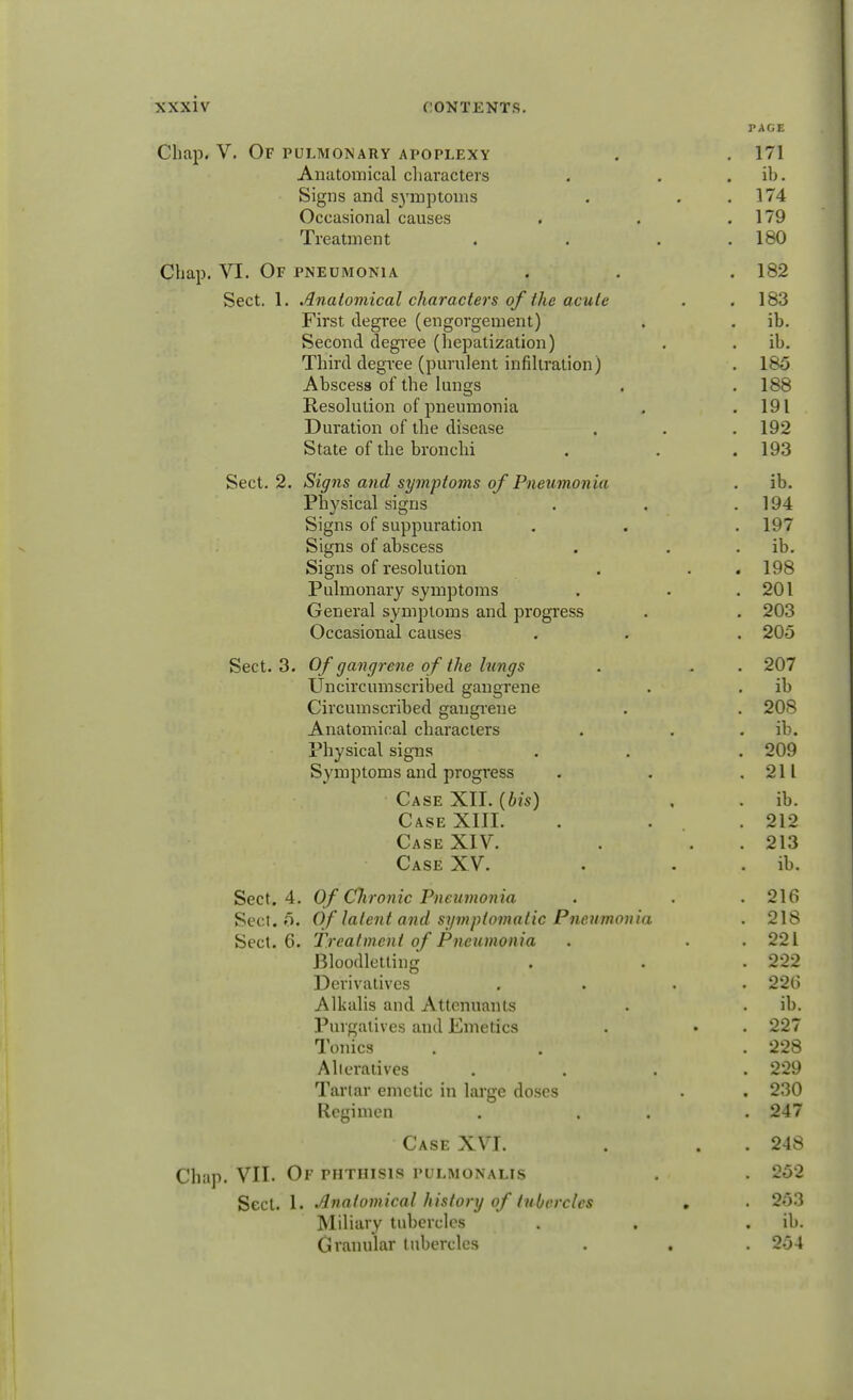 r AGE Chap. V. Of pulmonary apoplexy . . 171 Anatomical characters . . ib. Signs and symptoms . . .174 Occasional causes . . .179 Treatment . . . .180 Chap. VI. Of pneumonia . . . 182 Sect. 1. Anatomical characters of the acute . .183 First degree (engorgement) . . ib. Second degree (hepatization) . . ib. Third degree (purulent infiltration) . 185 Abscess of the lungs . . 188 Resolution of pneumonia . .191 Duration of the disease . . . 192 State of the bronchi . . . 193 Sect. 2. Signs and symptoms of Pneumonia . ib. Physical signs . . .194 Signs of suppuration . . . 197 Signs of abscess . . ib. Signs of resolution . . .198 Pulmonary symptoms . . .201 General symptoms and progress . . 203 Occasional causes . . . 205 Sect. 3. Of gangrene of the kings . . . 207 Uncircumscribed gangrene . . ib Circumscribed gangrene . . 208 Anatomical characters . . ib. Physical signs . . . 209 Symptoms and progress . . .211 Case XII. (bis) . . ib. Case XIII. . . .212 Case XIV. . . 213 Case XV. . . ib. Sect. 4. Of Chronic Pneumonia . . . 216 Sect. 5. Of latent and symptomatic Pneumonia . 218 Sect. 6. Treatment of Pneumonia . . .221 Bloodletting . . . 222 Derivatives . . . 226 Alkalis and Attcnuants . . ib. Purgatives and Emetics . • . 227 Tonics . . . 228 Alieratives .... 229 Tartar emetic in large doses . . 230 Regimen . . . . 247 Case XVI. . . 248 Chap. VII. Of phthisis pulmonalis . . 252 Sect. 1. Anatomical history of tubercles . . 253 Miliary tubercles . . ib. Granular tubercles . . . 254