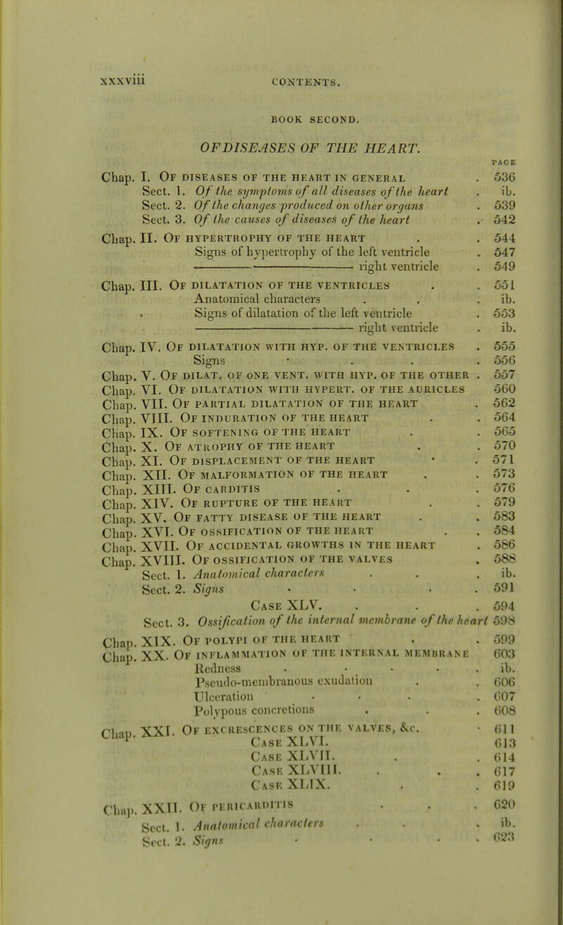 BOOK SECOND. OFDISEASES OF THE HEART. PAGE Chap. I. Of diseases of the heart in general . 536 Sect. 1. Of the symptoms of all diseases of the heart . ib. Sect. 2. Of the changes produced on other organs . 539 Sect. 3. Of the causes of diseases of the heart .■ 542 Chap. II. Of hypertrophy of the heart . . 544 Signs of hypertrophy of the left ventricle . 547 ■ • right ventricle . 549 Chap. III. Of dilatation of the ventricles . . 551 Anatomical characters . . ib. Signs of dilatation of the left ventricle . 553 right ventricle . ib. Chap. IV. Of dilatation with hyp. of the ventricles . 555 Signs • . . .556 Chap. V. Of dilat. of one vent, with hyp. of the other . 557 Chap. VI. Of dilatation with hypert. of the auricles 560 Chap. VII. Of partial dilatation of the heart . 562 Chap. VIII. Of induration of the heart . . 564 Chap. IX. Of softening of the heart . . 565 Chap. X. Of atrophy of the heart . . 570 Chap. XI. Of displacement of the heart • . 571 Chap. XII. Of malformation of the heart . . 573 Chap. XIII. Of carditis . . . 576 Chap. XIV. Of rupture of the heart . . 579 Chap. XV. Of fatty disease of the heart . . 583 Chap. XVI. Of ossification of the heart . , 584 Chap. XVII. Of accidental growths in the heart . 586 Chap. XVIII. Of ossification of the valves . 588 Sect. 1. Anatomical characters . . ib. Sect. 2. Signs . . • . 591 Case XLV. . . .594 Sect. 3. Ossification of the internal membrane of the heart 598 Chap. XIX. Of polypi of the heart . . 599 Chap. XX. Of inflammation of the internal membrane 603 Redness . » • ib. Pseudo-membranous exudation . . 606 Ulceration ... . 607 Polypous concretions . . . 608 ri,an XXI. Of excrescences on the valves, &c. • 611 Chap. aa CaseXLVI. 613 Case XLVII. . . 614 Case XLVIIl. . . 617 Casr XLIX. , .619 Chap. XXII. Of pericarditis . . . 620 Sect. 1. Anatomical characters . . . ib. Sect. 2. Signs • • • 623