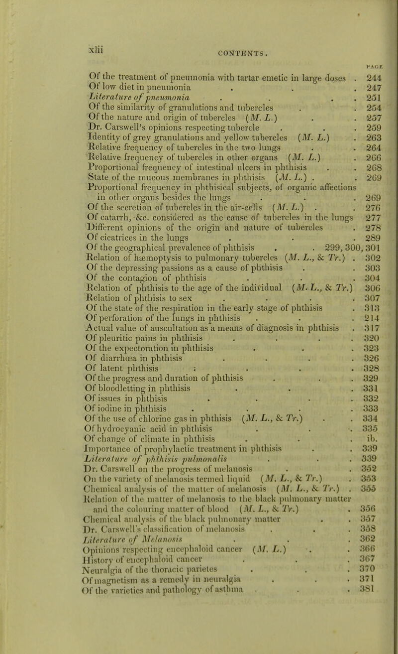 CONTENTS . PACK Of the treatment of pneumonia with tartar emetic in large doses . 244 Of low diet in pneumonia . . . 247 Literature of pneumonia . . . 251 Of the similarity of granulations and tubercles . . 254 Of the nature and origin of tubercles (Af. L.) . . 257 Dr. Carswell's opinions respecting tubercle . . . 259 Identity of grey granulations and yellow tubercles (Af. L.) . 263 Relative frequency of tubercles in the two lungs . . 264 Relative frequency of tubercles in other organs (Af. L.) . 266 Proportional frequency of intestinal ulcers in phthisis . . 268 Slate of the mucous membranes in phthisis (Af. L.) . . 269 Proportional frequency in phthisical subjects, of organic affections in other organs besides the lungs . • . 269 Of the secretion of tubercles in the air-cells (Af. L.) . 276 Of catarrh, &c. considered as the cause of tubercles in the lungs 277 Different opinions of the origin and nature of tubercles . 278 Of cicatrices in the lungs . . . 289 Of the geographical prevalence of phthisis . . 299, 300, 301 Relation of haemoptysis to pulmonary tubercles (Af. L., & Tr.) . 302 Of the depressing passions as a cause of phthisis . . 303 Of the contagion of phthisis . . . 304 Relation of phthisis to the age of the individual (Af. L., & Tr.) 306 Relation of phthisis to sex .... 307 Of the state of the respiration in the early stage of phthisis . 313 Of perforation of the lungs in phthisis . . .214 Actual value of auscultation as a means of diagnosis in phthisis . 317 Of pleuritic pains in phthisis . . . 320 Of the expectoration in phthisis . . . 323 Of diarrhoea in phthisis .... 326 Of latent phthisis : 328 Of the progress and duration of phthisis . . . 329 Of bloodletting in phthisis . . .331 Of issues in phthisis . • 332 Of iodine in phthisis .... 333 Of the use of chlorine gas in phthisis (Af. L., & 7V.) . . 334 Of h ydrocyanic acid in phthisis . . •. 335 Of change of climate in phthisis . . ib. Importance of prophylactic treatment in phthisis . . 339 Literature of phthisis pulmonalis . . . 339 Dr. Cnrswell on the progress of melanosis . . 352 On the variety of melanosis termed liquid (Af, L., & Tr.) . 353 Chemical analysis of the matter of melanosis (Af. L., & Tr.) . 355 Relation of the matter of melanosis to the black pulmonary matter and the colouring matter of blood (Af. L., & Tr.) . 356 Chemical analysis of the black pulmonary matter . . 357 Dr. Carswell's classification of melanosis . . . 358 Literature of Melanosis . . . 362 Opinions respecting encephaloid cancer (M. L.) . . 366 History of encephaloid cancer . . . 367 Neuralgia of the thoracic parieles . . . 370 Of magnetism as a remedy in neuralgia . . .371 Of the varieties and pathology of asthma . . 381