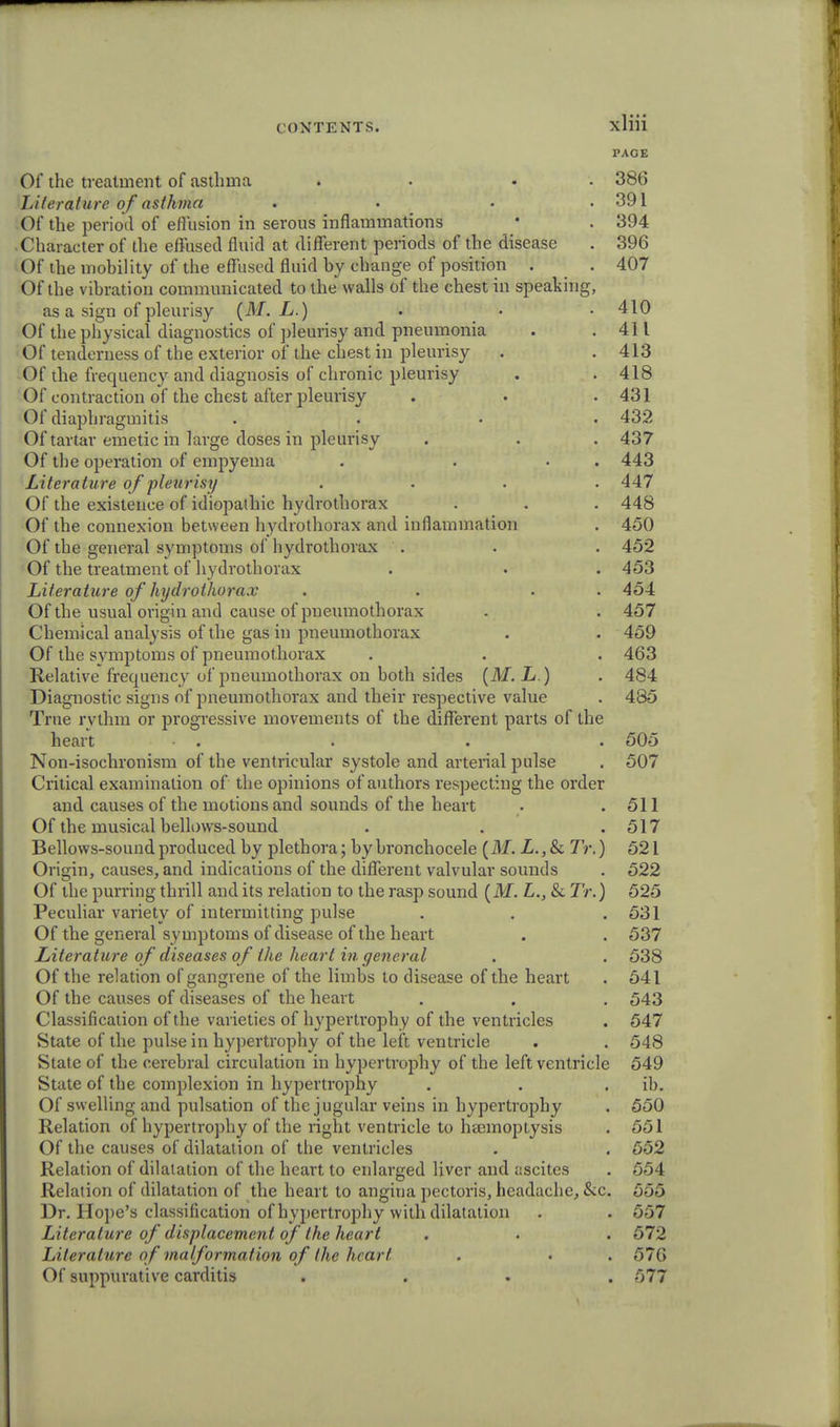 PAGE Of the treatment of asthma . . 386 lAterature ofasthma . . • .391 Of the period of effusion in serous inflammations • . 394 • Character of the effused fluid at different periods of the disease . 396 Of the mobility of the effused fluid by change of position . . 407 Of the vibration communicated to the walls of the chest in speaking, as a sign of pleurisy (M. L.) . • • 410 Of the physical diagnostics of pleurisy and pneumonia . .411 Of tenderness of the exterior of the chest in pleurisy . . 413 Of the frequency and diagnosis of chronic pleurisy . . 418 Of contraction of the chest after pleurisy . . .431 Of diaphragmitis .... 432 Of tartar emetic in large doses in pleurisy . . . 437 Of the operation of empyema . . . . 443 Literature of pleurisy .... 447 Of the existence of idiopathic hydrothorax . . . 448 Of the connexion between hydrothorax and inflammation . 450 Of the general symptoms of hydrothorax . . . 452 Of the treatment of hydrothorax . . . 453 Literature of hydrothorax . . . 454 Of the usual origin and cause of pneumothorax . . 457 Chemical aualysis of the gas in pneumothorax . . 459 Of the symptoms of pneumothorax . . . 463 Relative frequency of pneumothorax on both sides (M. L.) . 484 Diagnostic signs of pneumothorax and their respective value . 485 True rythm or progressive movements of the different parts of the heart . . . . 505 Non-isochronism of the ventricular systole and arterial pulse . 507 Critical examination of the opinions of authors respecting the order and causes of the motions and sounds of the heart • .511 Of the musical bellows-sound . . .517 Bellows-sound produced by plethora; bybronchocele (M. Z.,& Tr.) 521 Origin, causes, and indications of the different valvular sounds . 522 Of the purring thrill and its relation to the rasp sound (M. L., & Tr.) 525 Peculiar variety of intermitting pulse . . .531 Of the general symptoms of disease of the heart . . 537 Literature of diseases of the heart in general . . 538 Of the relation of gangrene of the limbs to disease of the heart . 541 Of the causes of diseases of the heart . . . 543 Classification of the varieties of hypertrophy of the ventricles . 547 State of the pulse in hypertrophy of the left ventricle . . 548 State of the cerebral circulation in hypertrophy of the left ventricle 549 State of the complexion in hypertrophy . . ib. Of swelling and pulsation of the jugular veins in hypertrophy . 550 Relation of hypertrophy of the right ventricle to haemoptysis . 551 Of the causes of dilatation of the ventricles . . 552 Relation of dilatation of the heart to enlarged liver and ascites . 554 Relation of dilatation of the heart to angiua pectoris, headache, &c. 555 Dr. Hope's classification of hypertrophy with dilatation . . 557 Literature of displacement of the heart . . . 572 Literature of malformation of the heart . . . 576 Of suppurative carditis .... 577