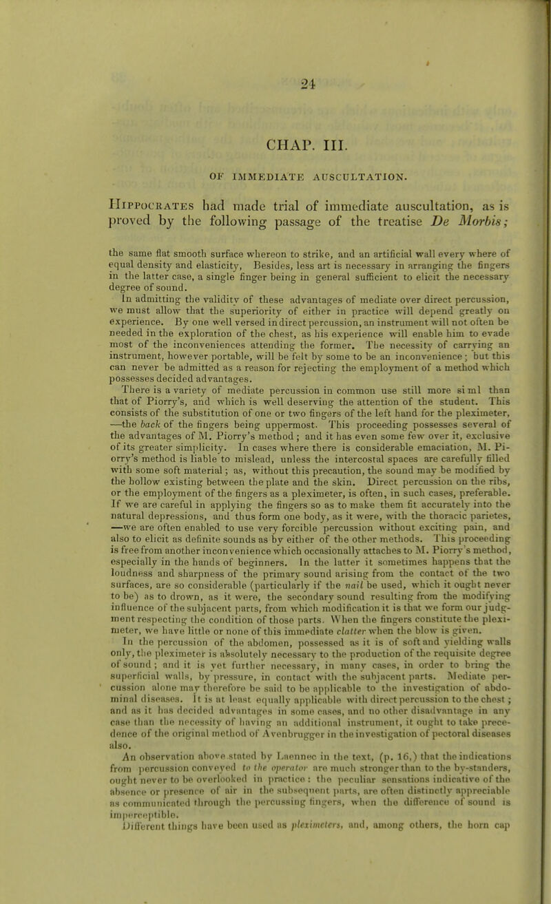 CHAP. III. OF IMMEDIATE AUSCULTATION. Hippocrates had made trial of immediate auscultation, as is proved by the following passage of the treatise De Morbis; the same flat smooth surface whereon to strike, and an artificial wall every where of equal density and elasticity, Besides, less art is necessary in arranging the fingers in the latter case, a single finger heing in general sufficient to elicit the necessary degree of sound. In admitting the validity of these advantages of mediate over direct percussion, we must allow that the superiority of either in practice will depend greatly on experience. By one well versed indirect percussion, an instrument will not often be needed in the exploration of the chest, as his experience will enable, him to evade most of the inconveniences attending the former. The necessity of carrying an instrument, however portable, will be felt by some to be an inconvenience; but this can never be admitted as a reason for rejecting the employment of a method which possesses decided advantages. There is a variety of mediate percussion in common use still more si ml than that of Piorry's, and which is well deserving the attention of the student. This consists of the substitution of one or two fingers of the left hand for the pleximeter, —the back of the fingers being uppermost. This proceeding possesses several of the advantages of M. Piorry's method ; and it has even some few over it, exclusive of its greater simplicity. In cases where there is considerable emaciation, M. Pi- orry's method is liable to mislead, unless the intercostal spaces are carefully tilled with some soft material; as, without this precaution, the sound may be modified by the hollow existing between the plate and the skin. Direct percussion on the ribs, or the employment of the fingers as a pleximeter, is often, in such cases, preferable. If we are careful in applying the fingers so as to make them fit accurately into the natural depressions, and thus form one body, as it were, with the thoracic parietes, —we are often enabled to use very forcible percussion without exciting pain, and also to elicit as definite sounds as by either of the other methods. This proceeding is free from another inconvenience which occasionally attaches to M. Piorry's method, especially in the hands of beginners. In the latter it sometimes happens that the loudness and sharpness of the primary sound arising from the contact of the two surfaces, are so considerable (particularly if the vail be used, which it ought never to be) as to drown, as it were, the secondary sound resulting from the modifying influence of the subjacent parts, from which modification it is that we form our judg- ment respecting the condition of those parts. When the fingers constitute the plexi- meter, we have little or none of this immediate clatter when the blow is given. In the percussion of the abdomen, possessed as it is of soft and yielding walls only, the pleximeter is absolutely necessary to the production of the requisite degree of sound ; and it is yet further necessary, in many cases, in order to bring the superficial walls, by pressure, in contact with the subjacent parts. Mediate per- cussion alone may therefore be said to be applicable to the investigation of abdo- minal diseases. It is at least equally applicable with direct percussion to the chest; and as it has decided advantages in some cases, and no other disadvantage in any case than the necessity of having an additional instrument, it ought to take prece- dence of the original method of Avenbrugger in the investigation of pectoral diseases also. An observation above.stated by Laennec in the text, (p. 16,) that the indications from percussion conveyed to the operator are much stronger than to the bystanders, ought never to be overlooked in practice : the peculiar sensations indicative of the absence or presence of air in the subsequent parts, are often distinctly appreciable as communicated through the percussing fingers, when the difference of sound is imperceptible Different things have been used as pleximcters, and, among others, the horn cap