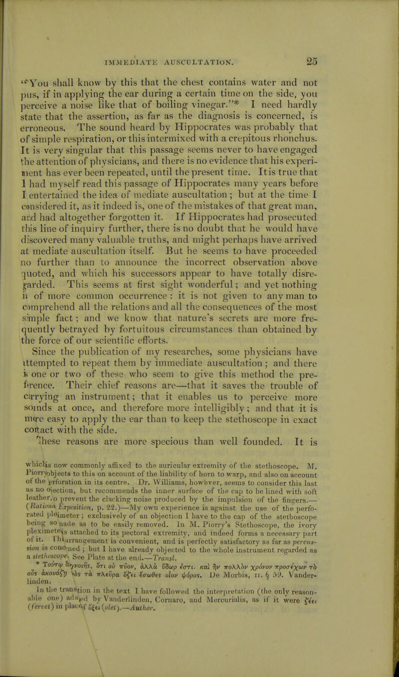 '^You shall know by this that the chest contains water and not pus, if in applying the ear during a certain time on the side, you perceive a noise like that of boiling vinegar.* I need hardly state that the assertion, as far as the diagnosis is concerned, is erroneous. The sound heard by Hippocrates was probably that of simple respiration, or this intermixed with a crepitous rhonchus. It is very singular that this passage seems never to have engaged the attention of physicians, and there is no evidence that his experi- ment has ever been repeated, until the present time. It is true that 1 had myself read this passage of Hippocrates many years before I entertained the idea of mediate auscultation ; but at the time I considered it, as it indeed is, one of the mistakes of that great man, ai d had altogether forgotten it. If Hippocrates had prosecuted this line of inquiry further, there is no doubt that he would have discovered many valuable truths, and might perhaps have arrived at mediate auscultation itself. But he seems to have proceeded no further than to announce the incorrect observation above quoted, and which his successors appear to have totally disre- garded. This seems at first sight wonderful; and yet nothing is of more common occurrence : it is not given to any man to comprehend all the relations and all the consequences of the most s:mple fact; and we know that nature's secrets are more fre- quently betrayed by fortuitous circumstances than obtained by the force of our scientific efforts. Since the publication of my researches, some physicians have ittempted to repeat them by immediate auscultation ; and there one or two of these who seem to give this method the pre- ference. Their chief reasons are—that it saves the trouble of curying an instrument; that it enables us to perceive more soinds at once, and therefore more intelligibly ; and that it is niu-e easy to apply the ear than to keep the stethoscope in exact coitact with the side. ^hese reasons are more specious than well founded. It is whicllis now commonly affixed to the auricular extremity of the stethoscope. M. Piorryobjects to this on account of the liability of horn to warp, and also on account of the erforation in its centre. Dr. Williams, however, seems to consider this last as no o^ection, but recommends the inner surface of the cap to be lined with soft leather.o prevent the clacking noise produced by the impulsion of the fingers.— (Rationa Exposition, p. 22.)—My own experience is against the use of the perfo- rated pleimeter ; exclusively of an objection I have to the cap of the stethoscope being sonade as to be easily removed. In M. Piorry's Stethoscope, the ivory pleximeteijs attached to its pectoral extremity, and indeed forms a necessary part ot it. I hiuvrangement is convenient, and is perfectly satisfactory as far as percus- sion is conc-ned ; but I have already objected to the whole instrument regarded as a stethoscope, See Plate at the end.—Transl. • Tovrcp &rypo^^ jfxt ttSov, a\\u SSup 4art. koI t)u iroWbv XP^V0V ^poaix^v rh oZs axovaCri *bs to. n\evpa ofet eawdes olov ^/6pos. i)e Morbis, ii. § 59. Vander- liuden. In the tran»tion in the text I have followed the interpretation (the only reason- able one) ada^d by Vanderlinden, Corunro, and Mercurialis, as if it were feet (fervet) in plac&f {piety—Author.