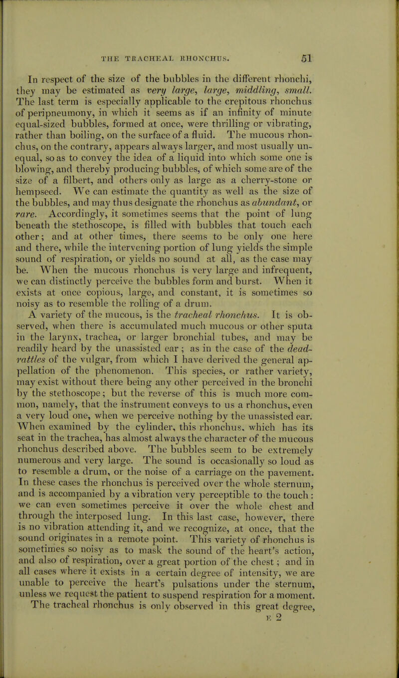 In respect of the size of the bubbles in the different rhonchi, they may be estimated as very large, large, middling, small. The last term is especially applicable to the crepitous rhonchus of peripneumony, in which it seems as if an infinity of minute equal-sized bubbles, formed at once, were thrilling or vibrating, rather than boiling, on the surface of a fluid. The mucous rhon- chus, on the contrary, appears always larger, and most usually un- equal, so as to convey the idea of a liquid into which some one is blowing, and thereby producing bubbles, of which some are of the size of a filbert, and others only as large as a cherry-stone or hempseed. We can estimate the quantity as well as the size of the bubbles, and may thus designate the rhonchus as abundant, or rare. Accordingly, it sometimes seems that the point of lung beneath the stethoscope, is filled with bubbles that touch each other; and at other times, there seems to be only one here and there, while the intervening portion of lung yields the simple sound of respiration, or yields no sound at all, as the case may be. When the mucous rhonchus is very large and infrequent, we can distinctly perceive the bubbles form and burst. When it exists at once copious, large, and constant, it is sometimes so noisy as to resemble the rolling of a drum. A variety of the mucous, is the tracheal rhonchus. It is ob- served, when there is accumulated much mucous or other sputa in the larynx, trachea, or larger bronchial tubes, and may be readily heard by the unassisted ear ; as in the case of the dead- rattles of the vulgar, from which I have derived the general ap- pellation of the phenomenon. This species, or rather variety, may exist without there being any other perceived in the bronchi by the stethoscope; but the reverse of this is much more com- mon, namely, that the instrument conveys to us a rhonchus, even a very loud one, when we perceive nothing by the unassisted ear. When examined by the cylinder, this rhonchus, which has its seat in the trachea, has almost always the character of the mucous rhonchus described above. The bubbles seem to be extremely numerous and very large. The sound is occasionally so loud as to resemble a drum, or the noise of a carriage on the pavement. In these cases the rhonchus is perceived over the whole sternum, and is accompanied by a vibration very perceptible to the touch: we can even sometimes perceive it over the whole chest and through the interposed lung. In this last case, however, there is no vibration attending it, and we recognize, at once, that the sound originates in a remote point. This variety of rhonchus is sometimes so noisy as to mask the sound of the heart's action, and also of respiration, over a great portion of the chest; and in all cases where it exists in a certain degree of intensity, we are unable to perceive the heart's pulsations under the sternum, unless we request the patient to suspend respiration for a moment. The tracheal rhonchus is onlv observed in this great degree, e 2