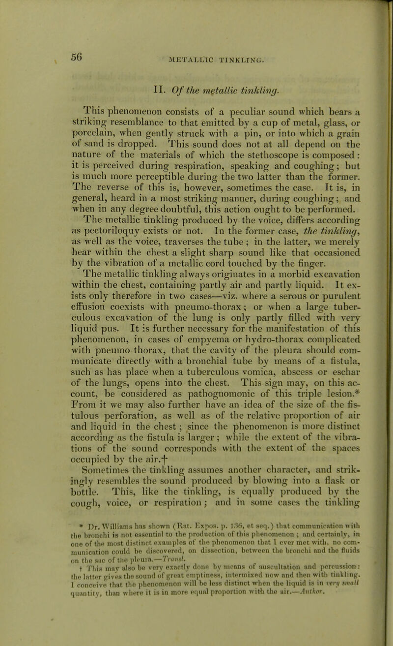 METALLIC TINKLING. II. Of the metallic tinkling. This phenomenon consists of a peculiar sound which bears a striking resemblance to that emitted by a cup of metal, glass, or porcelain, when gently struck with a pin, or into which a grain of sand is dropped. This sound does not at all depend on the nature of the materials of which the stethoscope is composed : it is perceived during respiration, speaking and coughing; but is much more perceptible during the two latter than the former. The reverse of this is, however, sometimes the case. It is, in general, heard in a most striking manner, during coughing; and when in any degree doubtful, this action ought to be performed. The metallic tinkling produced by the voice, differs according as pectoriloquy exists or not. In the former case, the tinkling, as well as the voice, traverses the tube ; in the latter, we merely hear within the chest a slight sharp sound like that occasioned by the vibration of a metallic cord touched by the finger. The metallic tinkling always originates in a morbid excavation within the chest, containing partly air and partly liquid. It ex- ists only therefore in two cases—viz. where a serous or purulent effusion coexists with pneumo-thorax; or when a large tuber- culous excavation of the lung is only partly filled with very liquid pus. It is further necessary for the manifestation of this phenomenon, in cases of empyema or hydro-thorax complicated with pneumo thorax, that the cavity of the pleura should com- municate directly with a bronchial tube by means of a fistula, such as has place when a tuberculous vomica, abscess or eschar of the lungs, opens into the chest. This sign may, on this ac- count, be considered as pathognomonic of this triple lesion.* From it we may also further have an idea of the size of the fis- tulous perforation, as well as of the relative proportion of air and liquid in the chest ; since the phenomenon is more distinct according as the fistula is larger; while the extent of the vibra- tions of the sound corresponds with the extent of the spaces occupied by the air.-f* Sometimes the tinkling assumes another character, and strik- ingly resembles the sound produced by blowing into a flask or bottle. This, like the tinkling, is equally produced by the cough, voice, or respiration ; and in some cases the tinkling * Dr. Williams has shown (Rnt. Expos, p. 136, et seq.) that communication with the bronchi is not essential to the production of this phenomenon ; and certainly, in one of the most distinct examples of the phenomenon that I ever met with, no com- munication could be discovered, on dissection, between the bronchi and the fluids on the sac of the pleuift.—Trnnsl. t This may also be very exactly done by means of auscultation and percussion: the latter gives the sound of great emptiness, intermixed now and then with tinkling. 1 conceive that the phenomenon w ill he less distinct when the liquid is in very smalt quantity, than where it is in more equal proportion with the air.—Author.