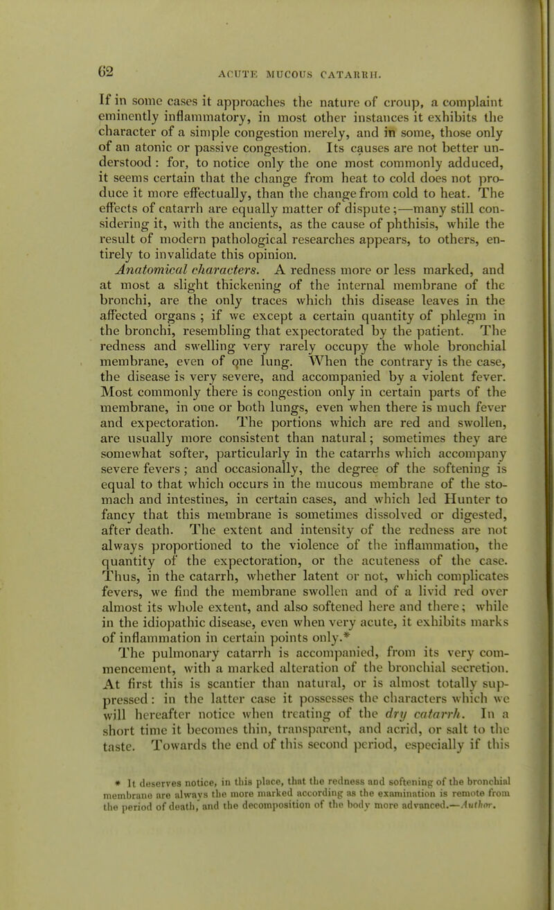 If in some cases it approaches the nature of croup, a complaint eminently inflammatory, in most other instances it exhibits the character of a simple congestion merely, and in some, those only of an atonic or passive congestion. Its causes are not better un- derstood : for, to notice only the one most commonly adduced, it seems certain that the change from heat to cold does not pro- duce it more effectually, than the change from cold to heat. The effects of catarrh are equally matter of dispute;—many still con- sidering it, with the ancients, as the cause of phthisis, while the result of modern pathological researches appears, to others, en- tirely to invalidate this opinion. Anatomical characters. A redness more or less marked, and at most a slight thickening of the internal membrane of the bronchi, are the only traces which this disease leaves in the affected organs ; if we except a certain quantity of phlegm in the bronchi, resembling that expectorated by the patient. The redness and swelling very rarely occupy the whole bronchial membrane, even of qne lung. When the contrary is the case, the disease is very severe, and accompanied by a violent fever. Most commonly there is congestion only in certain parts of the membrane, in one or both lungs, even when there is much fever and expectoration. The portions which are red and swollen, are usually more consistent than natural; sometimes they are somewhat softer, particularly in the catarrhs which accompany severe fevers; and occasionally, the degree of the softening is equal to that which occurs in the mucous membrane of the sto- mach and intestines, in certain cases, and which led Hunter to fancy that this membrane is sometimes dissolved or digested, after death. The extent and intensity of the redness are not always proportioned to the violence of the inflammation, the quantity of the expectoration, or the acuteness of the case. Thus, in the catarrh, whether latent or not, which complicates fevers, we find the membrane swollen and of a livid red over almost its whole extent, and also softened here and there; while in the idiopathic disease, even when very acute, it exhibits marks of inflammation in certain points only.* The pulmonary catarrh is accompanied, from its very com- mencement, with a marked alteration of the bronchial secretion. At first this is scantier than natural, or is almost totally sup- pressed : in the latter case it possesses the characters which we will hereafter notice when treating of the dry catarrh. In a short time it becomes thin, transparent, and acrid, or salt to the taste. Towards the end of this second period, especially if this » It deserves notice, in this place, that the redness and softening of the bronchial membrane ore alwavs the more marked according as the examination is remote from the period of death,'and the decomposition of the body more advanced.—Author.