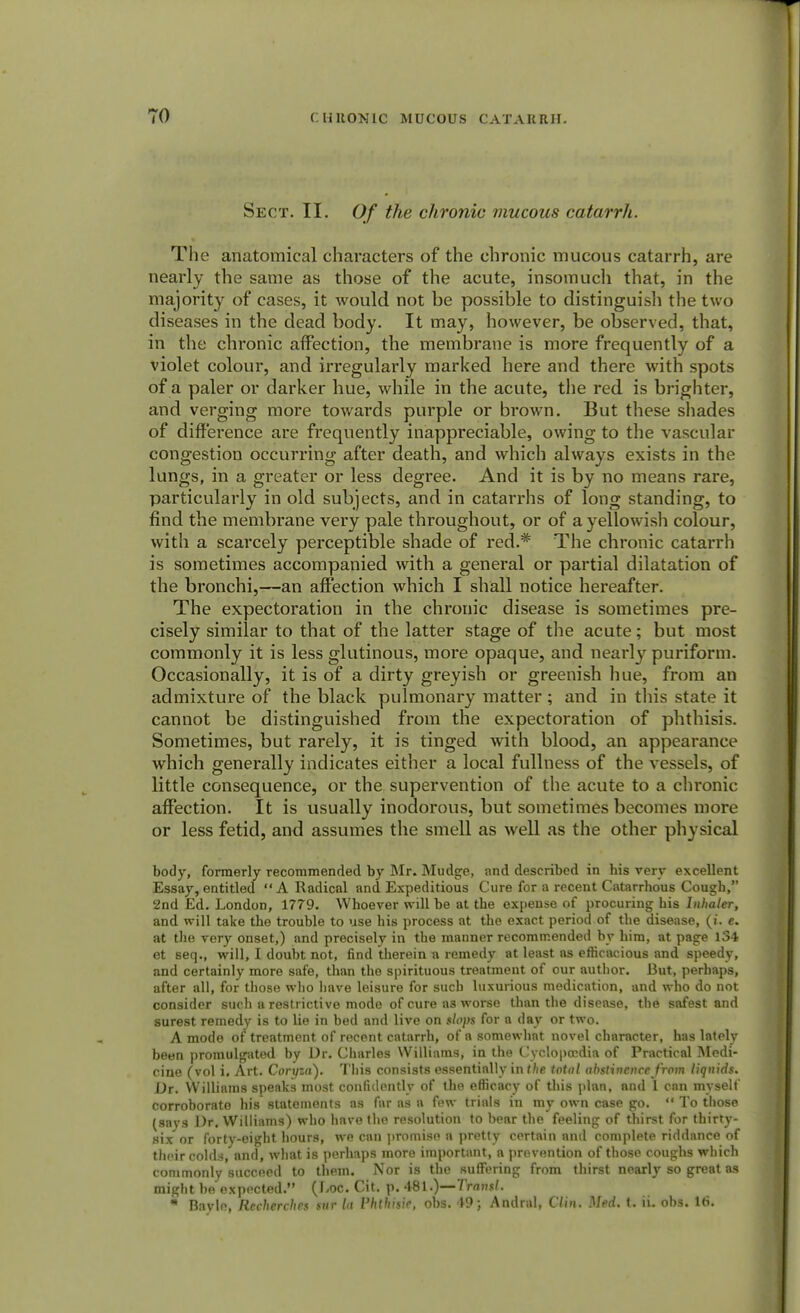 Sect. II. Of the chronic mucous catarrh. The anatomical characters of the chronic mucous catarrh, are nearly the same as those of the acute, insomuch that, in the majority of cases, it would not be possible to distinguish the two diseases in the dead body. It may, however, be observed, that, in the chronic affection, the membrane is more frequently of a violet colour, and irregularly marked here and there with spots of a paler or darker hue, while in the acute, the red is brighter, and verging more towards purple or brown. But these shades of difference are frequently inappreciable, owing to the vascular congestion occurring after death, and which always exists in the lungs, in a greater or less degree. And it is by no means rare, particularly in old subjects, and in catarrhs of long standing, to find the membrane very pale throughout, or of a yellowish colour, with a scarcely perceptible shade of red.* The chronic catarrh is sometimes accompanied with a general or partial dilatation of the bronchi,—an affection which I shall notice hereafter. The expectoration in the chronic disease is sometimes pre- cisely similar to that of the latter stage of the acute; but most commonly it is less glutinous, more opaque, and nearly puriform. Occasionally, it is of a dirty greyish or greenish hue, from an admixture of the black pulmonary matter; and in this state it cannot be distinguished from the expectoration of phthisis. Sometimes, but rarely, it is tinged with blood, an appearance which generally indicates either a local fullness of the vessels, of little consequence, or the supervention of the acute to a chronic affection. It is usually inodorous, but sometimes becomes more or less fetid, and assumes the smell as well as the other physical body, formerly recommended by Mr. Mudge, and described in his very excellent Essay, entitled A Radical and Expeditious Cure for a recent Catarrhous Cough, 2nd Ed. London, 1779. Whoever will be at the expense of procuring his Inhaler, and will take the trouble to use his process at the exact period of the disease, (t. e. at the very onset,) and precisely in the manner recommended by him, at page 134 et seq., will, I doubt not, find therein a remedy at least as efficacious and speedy, and certainly more safe, than the spirituous treatment of our author. But, perhaps, after all, for those who have leisure for such luxurious medication, and who do not consider such a restrictive mode of cure as worse than the disease, the safest and surest remedy is to lie in bed and live on slops for a day or two. A mode of treatment of recent catarrh, of a somewhat novel character, has lately been promulgated by Dr. Charles Williams, in the Cyclopaedia of Practical Medi- cine (vol i. Art. Coryza). This consists essentially inf/ie total abstinence from liquids. Dr. Williams speaks most confidently of the efficacy of this plan, and 1 can myself corroborate his statements as far as a few trials in my own case go.  To those (says Dr. Williams) who have the resolution to bear the feeling of thirst for thirty- six or forty-eight hours, we can promise a pretty certain and complete riddance of their colds, and, what is perhaps more important, a prevention of those coughs which commonly succeed to them. Nor is the suffering from thirst nearly so great as might be expected. {Loc. Cit. p. 481.)—Transl. * Bayle, Rccherches snr la Vhthisie, obs. 49; Andral, Clin. Med. t. ii. obs. 16.