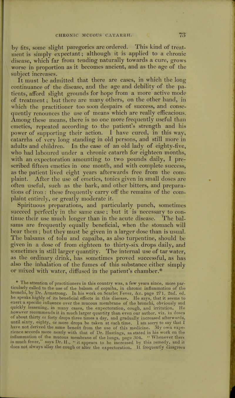 by fits, some slight paregorics are ordered. This kind of treat- ment is simply expectant; although it is applied to a chronic disease, which far from tending naturally towards a cure, grows worse in proportion as it becomes ancient, and as the age of the subject increases. It must be admitted that there are cases, in which the long continuance of the disease, and the age and debility of the pa- tients, afford slight grounds for hope from a more active mode of treatment; but there are many others, on the other hand, in which the practitioner too soon despairs of success, and conse- quently renounces the use of means which are really efficacious. Among these means, there is no one more frequently useful than emetics, repeated according to the patient's strength and his power of supporting their action. I have cured, in this way, catarrhs of very long standing in old persons, and still more in adults and children. In the case of an old lady of eighty-five, who had laboured under a chronic catarrh for eighteen months, with an expectoration amounting to two pounds daily, I pre- scribed fifteen emetics in one month, and with complete success, as the patient lived eight years afterwards free from the com- plaint. After the use of emetics, tonics given in small doses are often useful, such as the bark, and other bitters, and prepara- tions of iron : these frequently carry off' the remains of the com- plaint entirely, or greatly moderate it. Spirituous preparations, and particularly punch, sometimes succeed perfectly in the same case; but it is necessary to con- tinue their use much longer than in the acute disease. The bal- sams are frequently equally beneficial, when the stomach will bear them ; but they must be given in a larger dose than is usual. The balsams of tolu and capaiba, as also turpentine, should be given in a dose of from eighteen to thirty-six drops daily, and sometimes in still larger quantity. The internal use of tar water, as the ordinary drink, has sometimes proved successful, as has also the inhalation of the fumes of this substance either simply or mixed with water, diffused in the patient's chamber.* * The attention of practitioners in this country was, a few years since, more par- ticularly called to the use of the balsam of copaiba, in chronic inflammation of the bronchi, by Dr. Armstrong. In his work on Scarlet Fever, Seepage 271, 2nd. ed. he speaks highly of its beneficial effects in this disease. He says, that it seems to exert a specific influence over the mucous membrane of the bronchi, obviously and quickly lessening, in many cases, the expectoration, cough, and irritation. He liowever recommends it in much larger quantity than even our author, viz. in doses of about thirty or forty drops three times a day, and gradually increased afterwards, until sixty, eighty, or more drops be taken at each time. I am sorry to say that 1 have not derived the same benefit from the use of this medicine. My own expe- rience accords more nearly with that of Dr. Hastings, as stated in his work on the inflammation of the mucous membrane of the lungs, page 304.  Whenever there is much fever, says Dr. II.,  it appears to be increased by this remedy, and il does not always allay the cough or alter the oxpectoration. It frequently disagrees