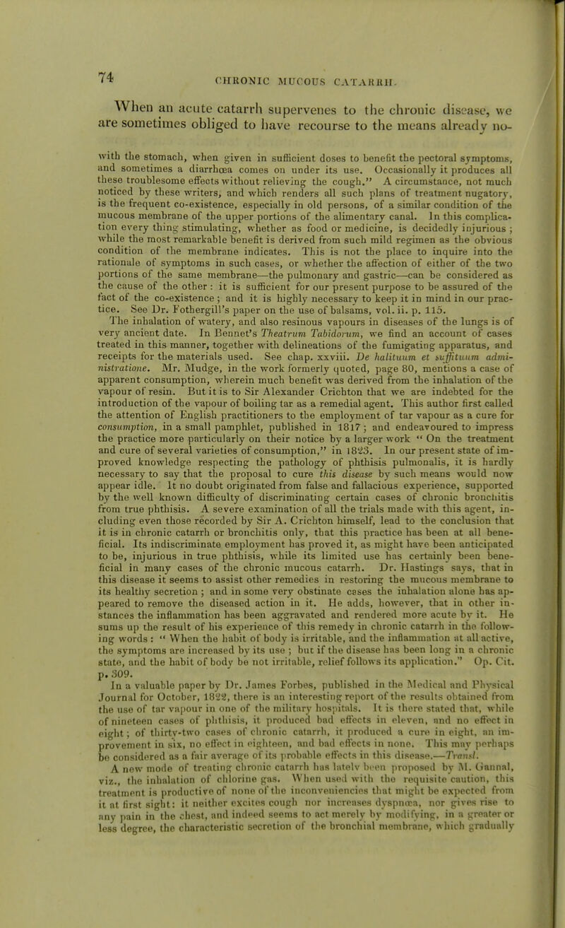 When an acute catarrh supervenes to the chronic disease, we are sometimes obliged to have recourse to the means already no- with the stomach, when given in sufficient doses to benefit the pectoral symptoms, and sometimes a diarrhoea comes on under its use. Occasionally it produces all these troublesome effects without relieving the cough. A circumstance, not much noticed by these writers, and which renders all such plans of treatment nugatory, is the frequent co-existence, especially in old persons, of a similar condition of the mucous membrane of the upper portions of the alimentary canal. In this complica- tion every thing stimulating, whether as food or medicine, is decidedly injurious ; while the most remarkable benefit is derived from such mild regimen as the obvious condition of the membrane indicates. This is not the place to inquire into the rationale of symptoms in such cases, or whether the affection of either of the two portions of the same membrane—the pulmonary and gastric—can be considered as the cause of the other : it is sufficient for our present purpose to be assured of the fact of the co-existence ; and it is highly necessary to keep it in mind in our prac- tice. See Dr. Fothergill's paper on the use of balsams, vol. ii. p. 115. The inhalation of watery, and also resinous vapours in diseases of the lungs is of very ancient date. In Bennet's Theatrum Tabidorum, we find an account of cases treated in this manner, together with delineations of the fumigating apparatus, and receipts for the materials used. See chap, xxviii. De halituum et suffituum admi- nistratione. Mr. Mudge, in the work formerly quoted, page 80, mentions a case of apparent consumption, wherein much benefit was derived from the inhalation of the vapour of resin. But it is to Sir Alexander Crichton that we are indebted for the introduction of the vapour of boiling tar as a remedial agent. This author first called the attention of English practitioners to the employment of tar vapour as a cure for consumption, in a small pamphlet, published in 1817; and endeavoured to impress the practice more particularly on their notice by a larger work  On the treatment and cure of several varieties of consumption, in 1823. In our present state of im- proved knowledge respecting the pathology of phthisis pulmonalis, it is hardly necessary to say that the proposal to cure this disease by such means would now appear idle. It no doubt originated from false and fallacious experience, supported by the well known difficulty of discriminating certain cases of chronic bronchitis from true phthisis. A severe examination of all the trials made with this agent, in- cluding even those recorded by Sir A. Crichton himself, lead to the conclusion that it is in chronic catarrh or bronchitis only, that this practice has been at all bene- ficial. Its indiscriminate employment has proved it, as might have been anticipated to be, injurious in true phthisis, while its limited use has certainly been bene- ficial in many cases of the chronic mucous catarrh. Dr. Hastings says, that in this disease it seems to assist other remedies in restoring the mucous membrane to its healthy secretion ; and in some very obstinate cases the inhalation alone has ap- peared to remove the diseased action in it. He adds, however, that in other in- stances the inflammation has been aggravated and rendered more acute by it. He sums up the result of his experience of this remedy in chronic catarrh in the follow- ing words :  When the habit of body is irritable, and the inflammation at all active, the symptoms are increased by its use ; hut if the disease has been long in a chronic state, and the habit of body be not irritable, relief follows its application. Op. Cit. p. 309. In a valuable paper by Dr. James Forbes, published in the Medical and Physical Journal for October, 1822, there is an interesting report of the results obtained from the use of tar vapour in one of the military hospitals. It is there stated that, while of nineteen cases of phthisis, it produced bad effects in eleven, nnd no effect in eight ; of thirtv-two cases of chronic catarrh, it produced a cure in eight, an im- provement in six, no effect in eighteen, and bad effects in none. This may perhaps be considered as a fair average of its probable effects in this disease.—Traml. A new mode of treating chronic catarrh has latelv been proposed by M. Gannal, viz. the inhalation of chlorine gas. When used with the requisite caution, this treatment is productive of none of the inconveniencies that might be expected from it at first sight: it neither excites cough nor increases dyspnoea, nor gives rise to any pain in the chest, and inclped seems to act merely by modifying, in a greater or less degree, the characteristic secretion of the bronchial membrane, which gradually