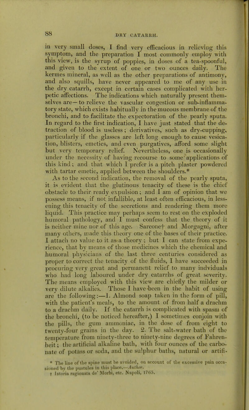 in very small doses, I find very efficacious in relieving this symptom, and the preparation I most commonly employ with this view, is the syrup of poppies, in doses of a tea-spoonful, and given to the extent of one or two ounces daily. The kermes mineral, as well as the other preparations of antimony, and also squills, have never appeared to me of any use in the dry catarrh, except in certain cases complicated with her- petic affections. The indications which naturally present them- selves are—to relieve the vascular congestion or sub-inflamma- tory state, which exists habitually in the mucous membrane of the bronchi, and to facilitate the expectoration of the pearly sputa. In regard to the first indication, I have just stated that the de- traction of blood is useless; derivatives, such as dry-cupping, particularly if the glasses are left long enough to cause vesica- tion, blisters, emetics, and even purgatives, afford some slight but very temporary relief. Nevertheless, one is occasionally under the necessity of having recourse to some'applications of this kind; and that which I prefer is a pitch plaster powdered with tartar emetic, applied between the shoulders.* As to the second indication, the removal of the pearly sputa, it is evident that the glutinous tenacity of these is the chief obstacle to their ready expulsion; and I am of opinion that we possess means, if not infallible, at least often efficacious, in less- ening this tenacity of the secretions and rendering them more liquid. This practice may perhaps seem to rest on the exploded humoral pathology, and I must confess that the theory of it is neither mine nor of this age. Sarconef and Morgagni. after many others, made this theory one of the bases of their practice. I attach no value to it as-a theory ; but I can state from expe- rience, that by means of those medicines which the chemical and humoral physicians of the last three centuries considered as proper to correct the tenacity of the fluids, I have succeeded in procuring very great and permanent relief to many indviduals who had long laboured under dry catarrhs of great severity. The means employed with this view are chiefly the milder or very dilute alkalies. Those I have-been in the habit of using are the following:—1. Almond soap taken in the form of pill, with the patient's meals, to the amount of from half a drachm to a drachm daily. If the catarrh is complicated with spasm of the bronchi, (to be noticed hereafter,) I sometimes conjoin with the pills, the gum ammoniac, in the dose of from eight to twenty-four grains in the day. 2. The salt-water bath of the temperature from ninety-three to ninety-nine degrees of Fahren- heit ; the artificial alkaline bath, with four ounces of the carbo- nate of potass or soda, and the sulphur baths, natural or artifi- * The line of the spine must he avoided, ou account of the excessive pain occa- sioned hy the pustules in this place.—Author. t Istoria ragiouata de' Morbi, etc. Napoli, 1765.