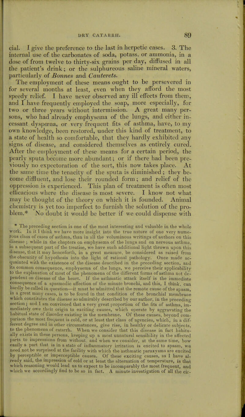 cial. I give the preference to the last in herpetic cases. 3. The internal use of the carbonates of soda, potass, or ammonia, in a dose of from twelve to thirty-six grains per day, diffused in all the patient's drink; or the sulphureous saline mineral waters, particularly of Bonnes and Cauterets. The employment of these means ought to be persevered in for several months at least, even when they afford the most speedy relief. I have never observed any ill effects from them, and I have frequently employed the soap, more especially, for two or three years without intermission. A great many per- sons, who had already emphysema of the lungs, and either in- cessant dyspoena, or very frequent fits of asthma, have, to my own knowledge, been restored, under this kind of treatment, to a state of health so comfortable, that they hardly exhibited any signs of disease, and considered themselves as entirely cured. After the employment of these means for a certain period, the pearly sputa become more abundant; or if there had been pre- viously no expectoration of the sort, this now takes place. At the same time the tenacity of the sputa is diminished; they be- come diffluent, and lose their rounded form; and relief of the oppression is experienced. This plan of treatment is often most efficacious where the disease is most severe. I know not what may be thought of the theory on which it is founded. Animal chemistry is yet too imperfect to furnish the solution of the pro- blem.* No doubt it would be better if we could dispense with * The preceding section is one of the most interesting and valuable in the whole work. In it I think we have more insight into the true nature of one very nume- rous class of cases of asthma, than in all the voluminous writings of authors on this disease ; while in the chapters on emphysema of the lungs and on nervous asthma, in a subsequent part of the treatise, we have such additional light thrown upon this disease, that it may henceforth, in a great measure, be considered as raised from the obscurity of hypothesis into the light of rational pathology. Once made ac- quainted with the existence of the disease described in the preceding section, and its common consequence, emphysema of the lungs, we perceive their applicability to the explanation of most of the phenomena of the different forms of asthma not de- pendent on disease of the heart. If the asthmatic attack itself is the immediate consequence of a spasmodic affection of the minute bronchi, and this, I think, can hardly be called in question—it must be admitted that the remote cause of the spasm, in a great many cases, is to be found in that condition of the bronchial membrane which constitutes the disease so admirably described by our author, in the preceding- section ; and I am convinced that a very great proportion of the fits of asthma, im- mediately owe their origin to exciting causes, which operate by aggravating the habitual state of disorder existing in the membrane. Of these causes, beyond com- parison the most frequent is cold, or at least that class of agencies, which, in a dif- ferent degree and in other circumstances, give rise, in healthy or delicate subjects, to the phenomena of catarrh. When we consider that this disease in fact habitu- ally exists in these persons, keeping up a most unnatural sensibility in the affected parts to impressions from without and when we consider, at the same time, how easily a part that is in a state of inflammatory irritation is excited to spasm, we need not be surprised at the facility with which the asthmatic paroxysms are excited by perceptible or imperceptible causes. Of these exciting causes, as I have al- ready said, the impression of cold or at least the alternation of temperature, is that which reasoning would lead us to expect to be incomparably the most frequent, and which we accordingly find to be so in fact. A minute investigation of all the cir-