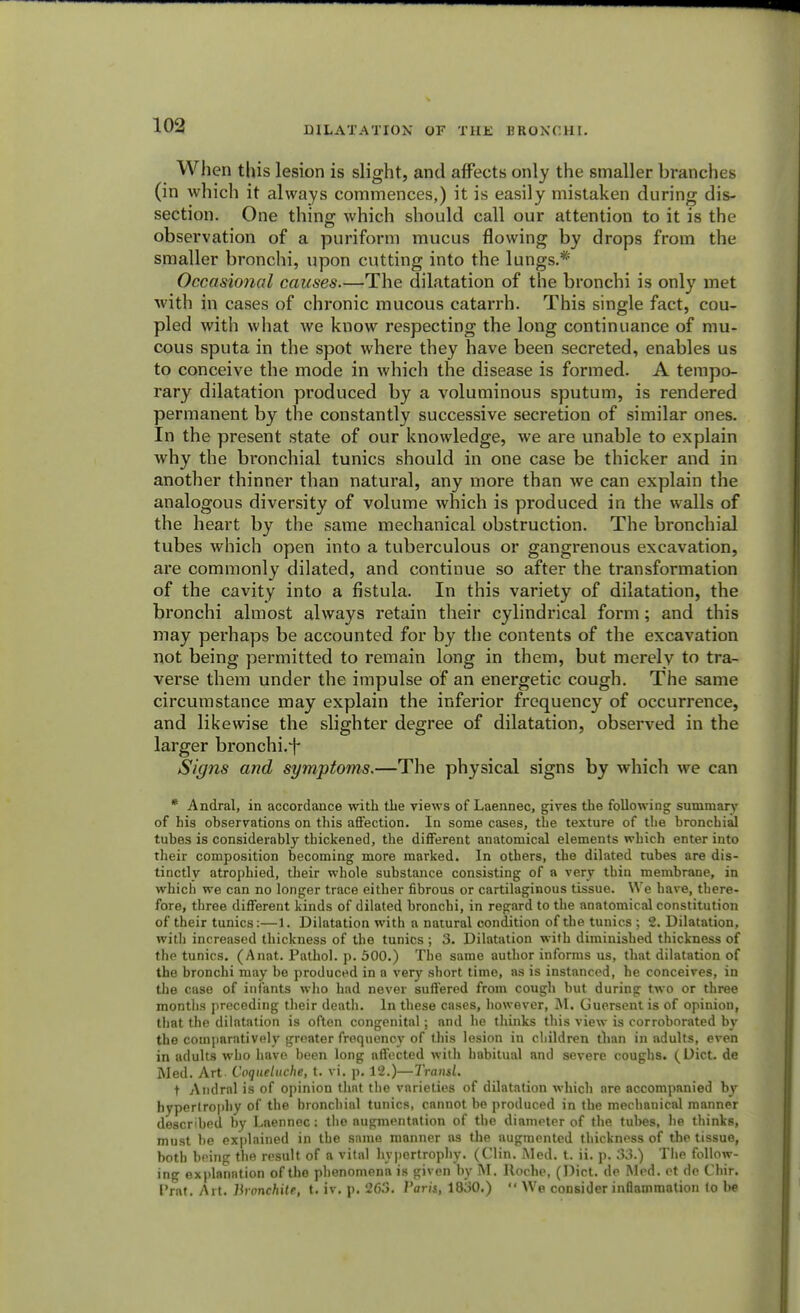 When this lesion is slight, and affects only the smaller branches (in which it always commences,) it is easily mistaken during dis- section. One thing; which should call our attention to it is the observation of a puriform mucus flowing by drops from the smaller bronchi, upon cutting into the lungs.* Occasional causes.—The dilatation of the bronchi is only met with in cases of chronic mucous catarrh. This single fact, cou- pled with what we know respecting the long continuance of mu- cous sputa in the spot where they have been secreted, enables us to conceive the mode in which the disease is formed. A tempo- rary dilatation produced by a voluminous sputum, is rendered permanent by the constantly successive secretion of similar ones. In the present state of our knowledge, we are unable to explain why the bronchial tunics should in one case be thicker and in another thinner than natural, any more than we can explain the analogous diversity of volume which is produced in the walls of the heart by the same mechanical obstruction. The bronchial tubes which open into a tuberculous or gangrenous excavation, are commonly dilated, and continue so after the transformation of the cavity into a fistula. In this variety of dilatation, the bronchi almost always retain their cylindrical form; and this may perhaps be accounted for by the contents of the excavation not being permitted to remain long in them, but merely to tra- verse them under the impulse of an energetic cough. The same circumstance may explain the inferior frequency of occurrence, and likewise the slighter degree of dilatation, observed in the larger bronchi.*f- Signs and symptoms.—The physical signs by which we can * Andral, in accordance with the views of Laennec, gives the following summary of his observations on this affection. In some cases, tbe texture of the bronchial tubes is considerably thickened, the different anatomical elements which enter into their composition becoming more marked. In others, the dilated tubes are dis- tinctly atrophied, their whole substance consisting of a very thin membrane, in which we can no longer trace either fibrous or cartilaginous tissue. We have, there- fore, three different kinds of dilated bronchi, in regard to the anatomical constitution of their tunics:—1. Dilatation with a natural condition of the tunics ; 2. Dilatation, with increased thickness of the tunics ; 3. Dilatation with diminished thickness of the tunics. (Anat. Pathol, p. 500.) The same author informs us, that dilatation of the bronchi may be produced in a very short time, as is instanced, he conceives, in the case of infants who had never suffered from cough but during two or three months preceding their death. In these cases, however, M. Guersent is of opinion, that the dilatation is often congenital; and he thinks this view is corroborated by the comparatively greater frequency of this lesion in children than in adults, even in adults who have been long affected with habitual and severe coughs. (Diet, de Med. Art Coqueluche, t. vi. p. 12.)—Transl. t Andral is of opinion that the varieties of dilatation which are accompanied by hypertrophy of the bronchial tunics, cannot be produced in the mechanical manner described by Laennec: the augmentation of the diameter of the tubes, he thinks, must he explained in the same manner as the augmented thickness of the tissue, both being the result of a vital hypertrophy. (Clin. Med. t. ii. p. 33.) The follow- ing explanation of the phenomena is given by M. Roche, (Diet, de Med. et de Chir. Prat. Art. lironchite, t. iv. p. 263. Paris, 1830.)  We consider inflammation to be