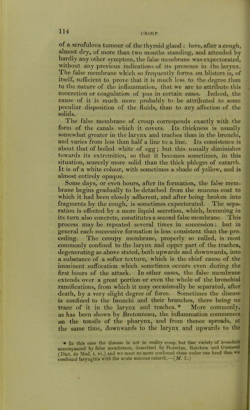 ('ROUP of a scrofulous tumour of the thyroid gland : here, after a cough, almost dry, of more than two months standing, and attended by hardly any other symptom, the false membrane was expectorated, without any previous indications of its presence in the larynx. The false membrane which so frequently forms on blisters is, of itself, sufficient to prove that it is much less to the degree than to the nature of the inflammation, that we are to attribute this concretion or coagulation of pus in certain cases. Indeed, the cause of it is much more probably to be attributed to some peculiar disposition of the fluids, than to any affection of the solids. The false membrane of croup corresponds exactly with the form of the canals which it covers. Its thickness is usually somewhat greater in the larynx and trachea than in the bronchi, and varies from less than half a line to a line. Its consistence is about that of boiled white of egg; but this usually diminishes towards its extremities, so that it becomes sometimes, in this situation, scarcely more solid than the thick phlegm of catarrh. It is of a white colour, with sometimes a shade of yellow, and is almost entirely opaque. Some days, or even hours, after its formation, the false mem- brane begins gradually to be detached from the mucous coat to which it had been closely adherent, and after being broken into fragments by the cough, is sometimes expectorated. The sepa- ration is effected by a more liquid secretion, which, becoming in its turn also concrete, constitutes a second false membrane. This process may be repeated several times in succession; but in general each successive formation is less consistent than the pre- ceding. The croupy membrane, properly so called, is most commonly confined to the larynx and upper part of the trachea, degenerating as above stated, both upwards and downwards, into a substance of a softer texture, which is the chief cause of the imminent suffocation which sometimes occurs even durinar the first hours of the attack. In other cases, the false membrane extends over a great portion or even the whole of the bronchial ramifications, from which it may occasionally be separated, aftel death, by a very slight degree of force. Sometimes the disease is confined to the bronchi and their branches, there being no trace of it in the larynx and trachea. * More commonly, as has been shown by Bretonneau, the inflammation commences on the tonsils of the pharynx, and from thence spreads, at the same time, downwards to the larynx and upwards to the * In this case the disease is not in reality croup, but that variety of bronchitit nccompanied by false membranes, described by Horstius, Raickem and Guersent (Diet, de Med. t. vi.) and we must no more confound them under one head than we confound laryngitis with the acute mucous catarrh.—(M. L.)