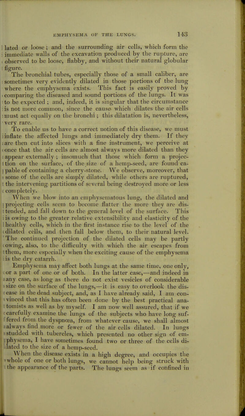 latetl or loose; and the surrounding air cells, which form the immediate walls of the excavation produced by the rupture, are , observed to be loose, flabby, and without their natural globular figure. The bronchial tubes, especially those of a small caliber, are sometimes very evidently dilated in those portions of the lung where the emphysema exists. This fact is easily proved by i comparing the diseased and sound portions of the lungs. It was to be expected ; and, indeed, it is singular that the circumstance is not more common, since the cause which dilates the air cells i must act equally on the bronchi; this dilatation is, nevertheless, very rare. To enable us to have a correct notion of this disease, we must : inflate the affected lungs and immediately dry them. If they ; are then cut into slices with a fine instrument, we perceive at i once that the air cells are almost always more dilated than they ; appear externally ; insomuch that those which form a projec- ! tion on the surface, of the size of a hemp-seed, are found ca- | pable of containing a cherry-stone. We observe, moreover, that - some of the cells are simply dilated, while others are ruptured, t the intervening partitions of several being destroyed more or less completely. When we blow into an emphysematous lung, the dilated and | projecting cells seem to become flatter the more they are dis- r tended, and fall down to the general level of the surface. This i is owing to the greater relative extensibility and elasticity of the i healthy cells, which in the first instance rise to the level of the dilated cells, and then fall below them, to their natural level. The continued projection of the dilated cells may be partly owing, also, to the difficulty with which the air escapes from ; them, more especially when the exciting cause of the emphysema is the dry catarrh. Emphysema may affect both lungs at the same time, one only, or a part of one or of both. In the latter case,—and indeed in iany case, as long as there do not exist vesicles of considerable I size on the surface of the lungs,—it is easy to overlook the dis- ease in the dead subject, and, as I have already said, I am con- vinced that this has often been done by the best practical ana- tomists as well as by myself. I am now well assured, that if we carefully examine the lungs of the subjects who have long suf- fered from the dyspnoea, from whatever cause, we shall almost always find more or fewer of the air cells dilated. In lungs studded with tubercles, which presented no other sign of em- physema, I have sometimes found two or three of the cells di- lated to the size of a hemp-seed. When the disease exists in a high degree, and occupies the * whole of one or both lungs, we cannot help being struck with ! the appearance of the parts. The lungs seem as if confined in