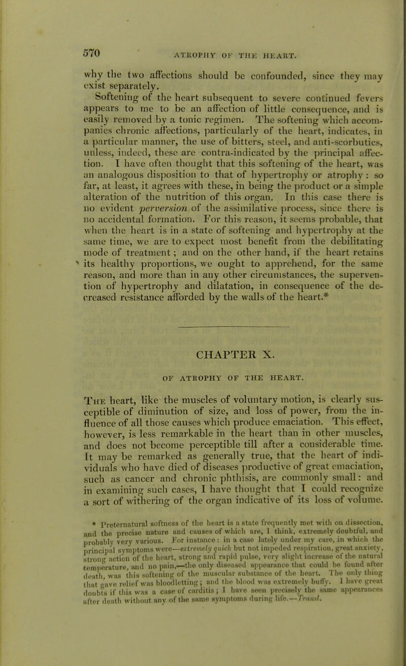 ATROPHY OF THE HEART. why the two affections should be confounded, since they may exist separately. Softening of the heart subsequent to severe continued fevers appears to me to be an affection of little consequence, and is easily removed by a tonic regimen. The softening which accom- panies chronic affections, particularly of the heart, indicates, in a particular manner, the use of bitters, steel, and anti-scorbutics, unless, indeed, these are contra-indicated by the principal affec- tion. I have often thought that this softening of the heart, was an analogous disposition to that of hypertrophy or atrophy : so far, at least, it agrees with these, in being the product or a simple alteration of the nutrition of this organ. In this case there is no evident perversion of the assimilative process, since there is no accidental formation. For this reason, it seems probable, that when the heart is in a state of softening and hypertrophy at the same time, we are to expect most benefit from the debilitating mode of treatment; and on the other hand, if the heart retains * its healthy proportions, we ought to apprehend, for the same reason, and more than in any other circumstances, the superven- tion of hypertrophy and dilatation, in consequence of the de- creased resistance afforded by the walls of the heart.* CHAPTER X. OF ATROPHY OF THE HEART. The heart, like the muscles of voluntary motion, is clearly sus- ceptible of diminution of size, and loss of power, from the in- fluence of all those causes which produce emaciation. This effect, however, is less remarkable in the heart than in other muscles, and does not become perceptible till after a considerable time. It may be remarked as generally true, that the heart of indi- viduals who have died of diseases productive of great emaciation, such as cancer and chronic phthisis, are commonly small: and in examining such cases, I have thought that I could recognize a sort of withering of the organ indicative of its loss of volume. * Preternatural softness of the heart is a state frequently met with on dissection, and the precise nature and causes of which are, 1 think, extremely doubtful, and probably very various. For instance : in a case lately under my care, in which the principal symptoms were—extremely quick but not impeded respiration, great anxiety, strong action of the heart, strong and rapid pulse, very slight increase of the natural temperature, and no pain,—the only diseased appearance that could be found after death, was this softening of the muscular substance of the heart. The only thing that gave relief was bloodletting; and the blood was extremely huffy. 1 have great doubts if this was a case of carditis; 1 have seen precisely the same appearances after death without any of the same symptoms during life.—Traml.