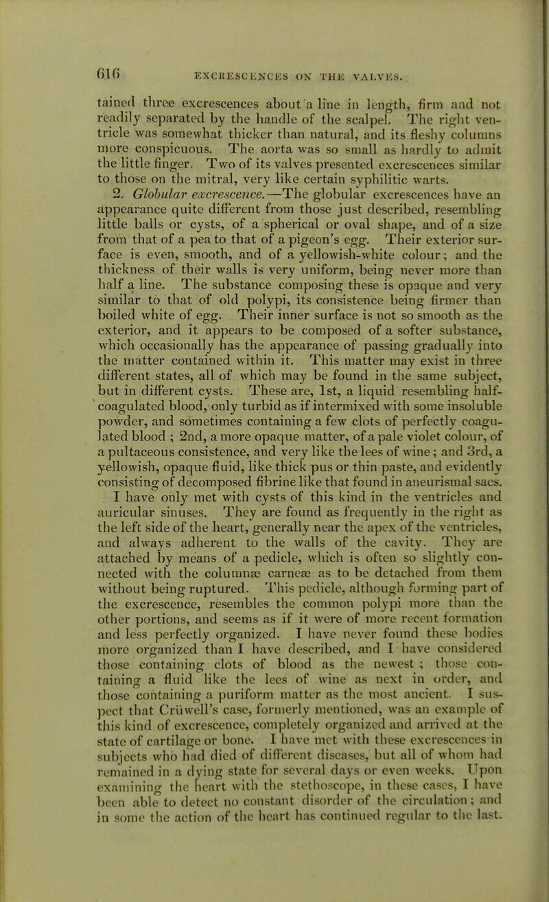 GIG tained three excrescences about a line in length, firm and not readily separated by the handle of the scalpel. The right ven- tricle was somewhat thicker than natural, and its fleshy columns more conspicuous. The aorta was so small as hardly to admit the little finger. Two of its valves presented excrescences similar to those on the mitral, very like certain syphilitic warts. 2. Globular excrescence.—The globular excrescences have an appearance quite different from those just described, resembling little balls or cysts, of a spherical or oval shape, and of a size from that of a pea to that of a pigeon's egg. Their exterior sur- face is even, smooth, and of a yellowish-white colour; and the thickness of their walls is very uniform, being never more than half a line. The substance composing these is opaque and very similar to that of old polypi, its consistence being firmer than boiled white of egg. Their inner surface is not so smooth as the exterior, and it appears to be composed of a softer substance, which occasionally has the appearance of passing gradually into the matter contained within it. This matter may exist in three different states, all of which may be found in the same subject, but in different cysts. These are, 1st, a liquid resembling half- coagulated blood, only turbid as if intermixed with some insoluble powder, and sometimes containing a few clots of perfectly coagu- lated blood ; 2nd, a more opaque matter, of a pale violet colour, of a pultaceous consistence, and very like the lees of wine; and 3rd, a yellowish, opaque fluid, like thick pus or thin paste, and evidently consisting of decomposed fibrine like that found in aneurismal sacs. I have only met with cysts of this kind in the ventricles and auricular sinuses. They are found as frequently in the right as the left side of the heart, generally near the apex of the ventricles, and always adherent to the walls of the cavity. They are attached by means of a pedicle, which is often so slightly con- nected with the columnar carneae as to be detached from them without being ruptured. This pedicle, although forming part of the excrescence, resembles the common polypi more than the other portions, and seems as if it were of more recent formation and less perfectly organized. I have never found these bodies more organized than I have described, and I have considered those containing clots of blood as the newest ; those con- taining a fluid like the lees of wine as next in order, and those containing a puriform matter as the most ancient. I sus- pect that Cruwell's case, formerly mentioned, was an example of this kind of excrescence, completely organized and arrived at the state of cartilage or bone. I have met with these excrescences in subjects who had died of different diseases, but all of whom had remained in a dying state for several days or even weeks. Upon examining the heart with the stethoscope, in these cases, I have been able to detect no constant disorder of the circulation; and in some the action of the heart has continued regular to the last.