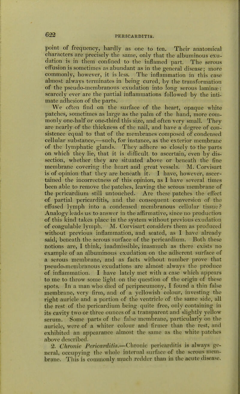 point of frequency, hardly as one to ten. Their anatomical characters are precisely the same, only that the albuminous exu- dation is in them confined to the inflamed part. The serous effusion is sometimes as abundant as in the general disease; more commonly, however, it is less. The inflammation in this case almost always terminates in being cured, by the transformation of the pseudo-membranous exudation into long serous laminae: scarcely ever are the partial inflammations followed by the inti- mate adhesion of the parts. We often find on the surface of the heart, opaque white patches, sometimes as large as the palm of the hand, more com- monly one-half or one-third this size, and often very small. They are nearly of the thickness of the nail, and have a degree of con- sistence equal to that of the membranes composed of condensed cellular substance,—such, for instance, as the exterior membrane of the lymphatic glands. They adhere so closely to the parts on which they lie, that it is difficult to ascertain, even by dis- section, whether they are situated above or beneath the fine membrane covering the heart and great vessels. M. Corvisart is of opinion that they are beneath it. I have, however, ascer- tained the incorrectness of this opinion, as I have several times been able to remove the patches, leaving the serous membrane of the pericardium still untouched. Are these patches the effect of partial pericarditis, and the consequent conversion of the effused lymph into a condensed membranous cellular tissue? Analogy leads us to answer in the affirmative, since no production of this kind takes place in the system without previous exudation of coagulable lymph. M. Corvisart considers them as produced without previous inflammation, and seated, as I have already said, beneath the serous surface of the pericardium. Both these notions are, I think, inadmissible, inasmuch as there exists no example of an albuminous exudation on the adherent surface of a serous membrane, and as facts without number prove that pseudo-membranous exudations are almost always the produce of inflammation. I have lately met with a case which appears to me to throw some light on the question of the origin of these spots. In a man who died of peripneumony, I found a thin false membrane, very firm, and of a yellowish colour, investing the right auricle and a portion of the ventricle of the same side, all the rest of the pericardium being quite free, only containing in its cavity two or three ounces of a transparent and slightly yellow serum. Some parts of the false membrane, particularly on the auricle, were of a whiter colour and firmer than the rest, and exhibited an appearance almost the same as the white patches above described. 2. Chronic Pericarditis.—Chronic pericarditis is always ge- neral, occupying the whole internal surface of the serous mem- brane. This is commonly much redder than in the acute disease.