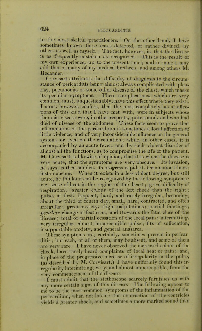 G24 P KUICAUD1TIS. to the most skilful practitioners. On the other hand, I have sometimes known these cases detected, or rather divined, by others as well as myself. The fact, however, is, that the disease is as frequently mistaken as recognized. This is the result of my own experience, up to the present time ; and to mine I may add that of many of my medical brethren, and among others M. Recamier. Corvisart attributes the difficulty of diagnosis to the circum- stance of pericarditis being almost always complicated with pleu- risy, pneumonia, or some other disease of the chest, which masks its peculiar symptoms. These complications, which are very common, must, unquestionably, have this effect where they exist; I must, however, confess, that the most completely latent affec- tions of this kind that I have met with, were in subjects whose thoracic viscera were, in other respects, quite sound, and who had died of disease of the abdomen. These facts seem to prove that inflammation of the pericardium is sometimes a local affection of little violence, and of very inconsiderable influence on the general system, or even on the circulation ; while, in other cases, it is accompanied by an acute fever, and by such violent disorder of almost all the functions, as to compromise the life of the patient. M. Corvisart is likewise of opinion, that it is when the disease is very acute, that the symptoms are very obscure. Its invasion, he says, is then sudden, its progress rapid, its termination almost instantaneous. When it exists in a less violent degree, but still acute, he thinks it can be recognized by the followiug symptoms: viz. sense of heat in the region of the heart; great difficulty of respiration ; greater colour of the left cheek than the right ; pulse, at first, frequent, hard, and rarely irregular, becoming, about the third or fourth day, small, hard, contracted, and often irregular; great anxiety, slight palpitations; partial faintings; peculiar change of features ; and (towards the fatal close of the disease) total or partial cessation of the local pain ; intermitting, very irregular, almost imperceptible pulse ; fits of suffocation, insupportable anxiety, and general anasarca. These symptoms are, certainly, sometimes present in pericar- ditis ; but each, or all of them, may be absent, and some of them are very rare. I have never observed the increased colour of the cheek, have rarely heard complaints of local heat or pain; and, in place of the progressive increase of irregularity in the pulse, (as described by M. Corvisart,) I have uniformly found this ir- regularity intermitting, wiry, and almost imperceptible, from the very commencement of the disease. I must admit that the stethoscope scarcely furnishes us with any more certain signs of this disease. The following appear to me to be the most common symptoms of the inflammation of the pericardium, when not latent: the contraction of the ventricles yields a oreater shock, and sometimes a more marked sound than