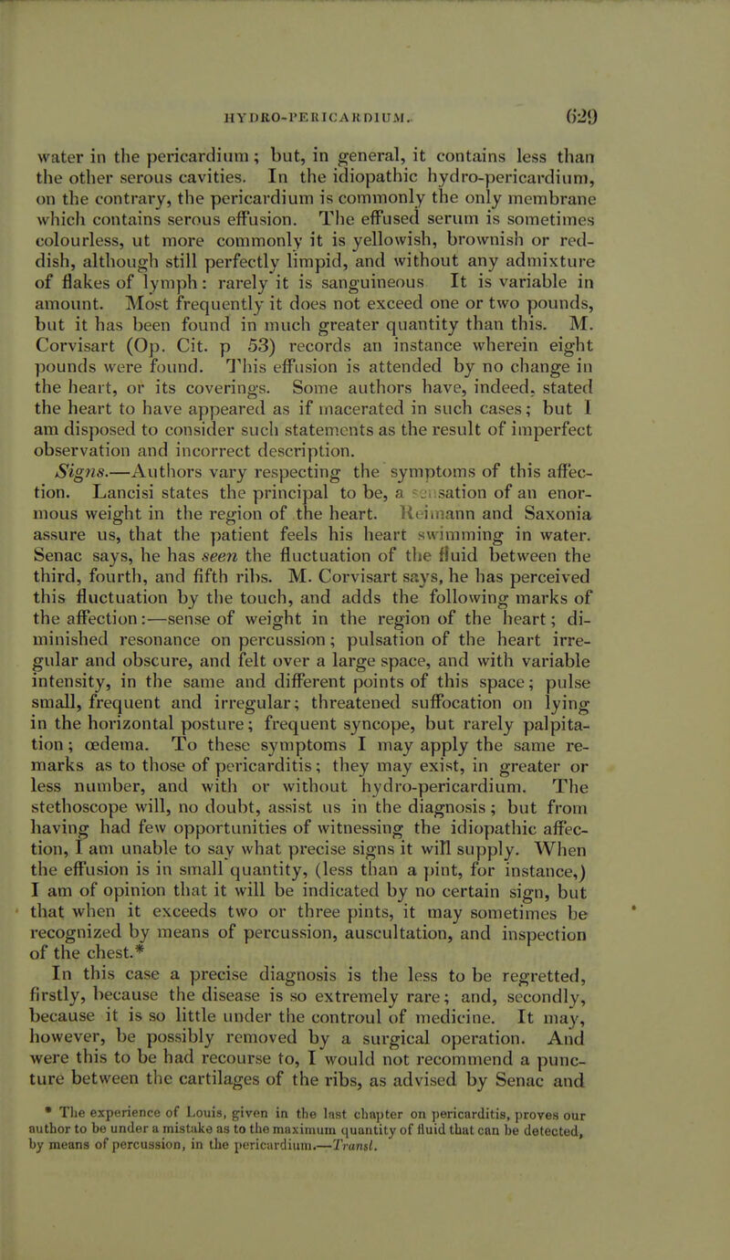 HYDRO-PERICARDIUM. water in the pericardium; but, in general, it contains less than the other serous cavities. In the idiopathic hydro-pericardium, on the contrary, the pericardium is commonly the only membrane which contains serous effusion. The effused serum is sometimes colourless, ut more commonly it is yellowish, brownish or red- dish, although still perfectly limpid, and without any admixture of flakes of lymph: rarely it is sanguineous It is variable in amount. Most frequently it does not exceed one or two pounds, but it has been found in much greater quantity than this. M. Corvisart (Op. Cit. p 53) records an instance wherein eight pounds were found. This effusion is attended by no change in the heart, or its coverings. Some authors have, indeed, stated the heart to have appeared as if macerated in such cases; but 1 am disposed to consider such statements as the result of imperfect observation and incorrect description. Signs.—Authors vary respecting the symptoms of this affec- tion. Lancisi states the principal to be, a sation of an enor- mous weight in the region of the heart. Reimahn and Saxonia assure us, that the patient feels his heart swimming in water. Senac says, he has seen the fluctuation of the fluid between the third, fourth, and fifth ribs. M. Corvisart says, he has perceived this fluctuation by the touch, and adds the following marks of the affection:—sense of weight in the region of the heart; di- minished resonance on percussion; pulsation of the heart irre- gular and obscure, and felt over a large space, and with variable intensity, in the same and different points of this space; pulse small, frequent and irregular; threatened suffocation on lying in the horizontal posture; frequent syncope, but rarely palpita- tion ; oedema. To these symptoms I may apply the same re- marks as to those of pericarditis; they may exist, in greater or less number, and with or without hydro-pericardium. The stethoscope will, no doubt, assist us in the diagnosis; but from having had few opportunities of witnessing the idiopathic affec- tion, I am unable to say what precise signs it wiTl supply. When the effusion is in small quantity, (less than a pint, for instance,) I am of opinion that it will be indicated by no certain sign, but that when it exceeds two or three pints, it may sometimes be recognized by means of percussion, auscultation, and inspection of the chest.* In this case a precise diagnosis is the less to be regretted, firstly, because the disease is so extremely rare; and, secondly, because it is so little under the controul of medicine. It may, however, be possibly removed by a surgical operation. And were this to be had recourse to, I would not recommend a punc- ture between the cartilages of the ribs, as advised by Senac and • The experience of Louis, given in the last chapter on pericarditis, proves our author to be under a mistake as to the maximum quantity of fluid that can he detected, hy means of percussion, in the pericardium.—Transl.