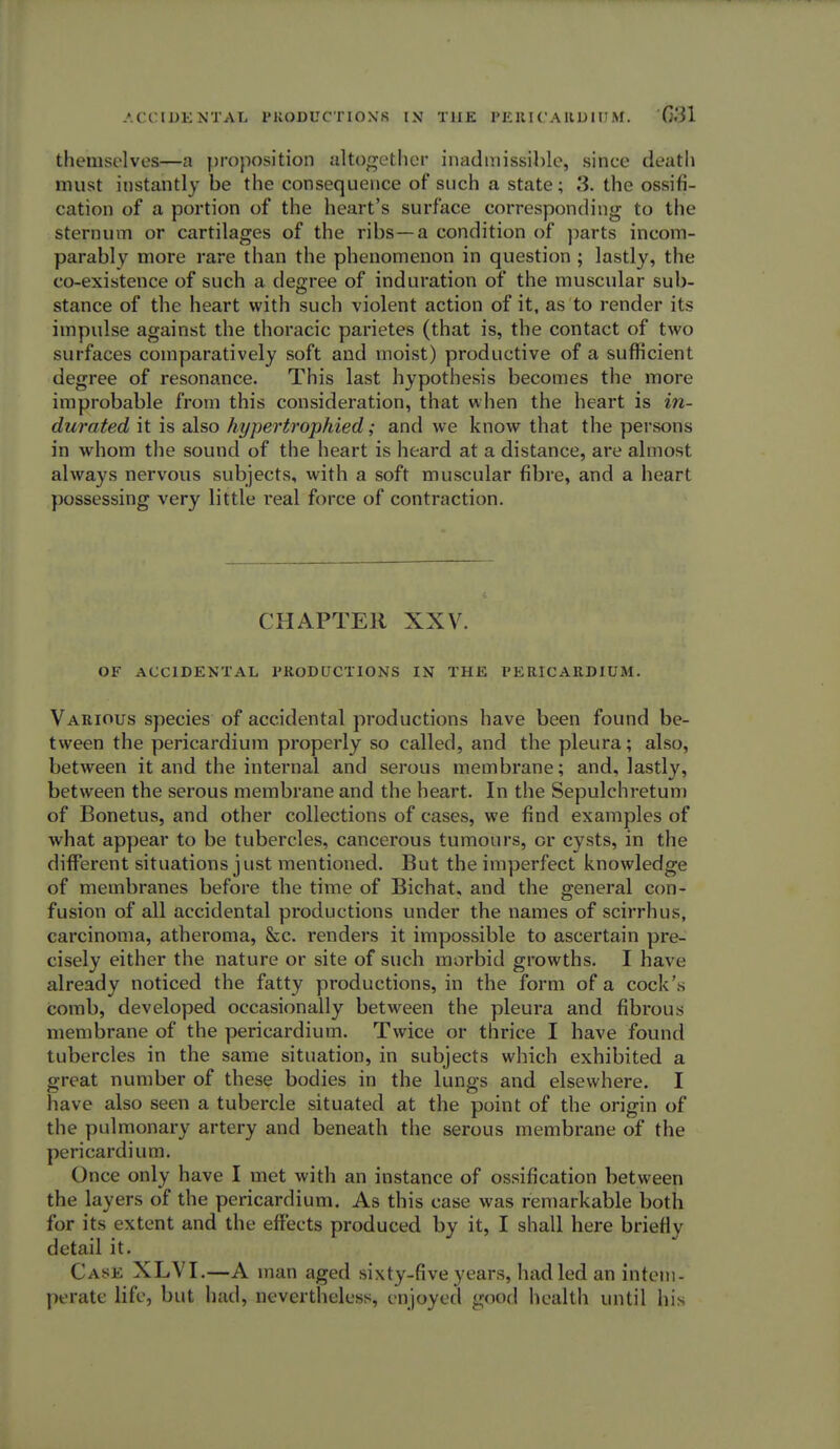 themselves—a proposition altogether inadmissible, since death must instantly be the consequence of such a state; 3. the ossifi- cation of a portion of the heart's surface corresponding to the sternum or cartilages of the ribs—a condition of parts incom- parably more rare than the phenomenon in question ; lastly, the co-existence of such a degree of induration of the muscular sub- stance of the heart with such violent action of it, as to render its impulse against the thoracic parietes (that is, the contact of two surfaces comparatively soft and moist) productive of a sufficient degree of resonance. This last hypothesis becomes the more improbable from this consideration, that when the heart is in- durated it is also hypertrophied; and we know that the persons in whom the sound of the heart is heard at a distance, are almost always nervous subjects, with a soft muscular fibre, and a heart possessing very little real force of contraction. CHAPTER XXV. OF ACCIDENTAL PRODUCTIONS IN THE PERICARDIUM. Various species of accidental productions have been found be- tween the pericardium properly so called, and the pleura; also, between it and the internal and serous membrane; and, lastly, between the serous membrane and the heart. In the Sepulchretum of Bonetus, and other collections of cases, we find examples of what appear to be tubercles, cancerous tumours, or cysts, in the different situations just mentioned. But the imperfect knowledge of membranes before the time of Bichat, and the general con- fusion of all accidental productions under the names of scirrhus, carcinoma, atheroma, &c. renders it impossible to ascertain pre- cisely either the nature or site of such morbid growths. I have already noticed the fatty productions, in the form of a cock's comb, developed occasionally between the pleura and fibrous membrane of the pericardium. Twice or thrice I have found tubercles in the same situation, in subjects which exhibited a great number of these bodies in the lungs and elsewhere. I have also seen a tubercle situated at the point of the origin of the pulmonary artery and beneath the serous membrane of the pericardium. Once only have I met with an instance of ossification between the layers of the pericardium. As this case was remarkable both for its extent and the effects produced by it, I shall here briefly detail it. Case XLVI.—A man aged sixty-five years, had led an intem- perate life, but had, nevertheless, enjoyed good health until his