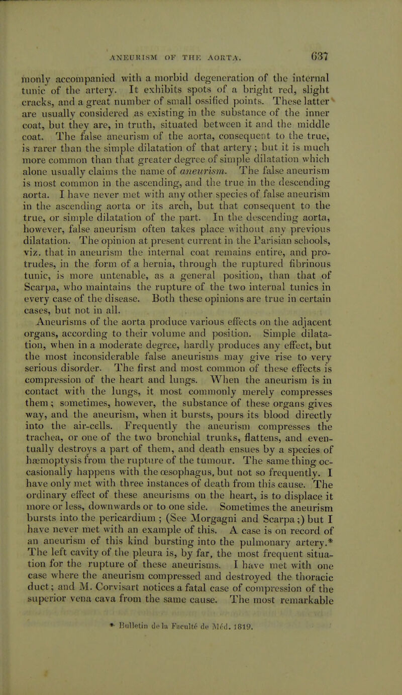 rnonly accompanied with a morbid degeneration of the internal tunic of the artery. It exhibits spots of a bright red, slight cracks, and a great number of small ossified points. These latter are usually considered as existing in the substance of the inner coat, but they are, in truth, situated between it and the middle coat. The false aneurism of the aorta, consequent to the true, is rarer than the simple dilatation of that artery; but it is much more common than that greater degree of simple dilatation which alone usually claims the name of aneurism. The false aneurism is most common in the ascending, and the true in the descending aorta. I have never met with any other species of false aneurism in the ascending aorta or its arch, but that consequent to the true, or simple dilatation of the part. In the descending aorta, however, false aneurism often takes place without any previous dilatation. The opinion at present current in the Parisian schools, viz. that in aneurism the internal coat remains entire, and pro- trudes, in the form of a hernia, through the ruptured fibrinous tunic, is more untenable, as a general position, than that of Scarpa, who maintains the rupture of the two internal tunics in every case of the disease. Both these opinions are true in certain cases, but not in all. Aneurisms of the aorta produce various effects on the adjacent organs, according to their volume and position. Simple dilata- tion, when in a moderate degree, hardly produces any effect, but the most inconsiderable false aneurisms may give rise to very serious disorder. The first and most common of these effects is compression of the heart and lungs. When the aneurism is in contact with the lungs, it most commonly merely compresses them ; sometimes, however, the substance of these organs gives way, and the aneurism, when it bursts, pours its blood directly into the air-cells. Frequently the aneurism compresses the trachea, or one of the two bronchial trunks, flattens, and even- tually destroys a part of them, and death ensues by a species of haemoptysis from the rupture of the tumour. The same thing oc- casionally happens with the oesophagus, but not so frequently. I have only met with three instances of death from this cause. The ordinary effect of these aneurisms on the heart, is to displace it more or less, downwards or to one side. Sometimes the aneurism bursts into the pericardium ; (See Morgagni and Scarpa;) but I have never met with an example of this. A case is on record of an aneurism of this kind bursting into the pulmonary artery.* The left cavity of the pleura is, by far, the most frequent situa- tion for the rupture of these aneurisms. I have met with one case where the aneurism compressed and destroyed the thoracic duct; and M. Corvisart notices a fatal case of compression of the superior vena cava from the same cause. The most remarkable *• Bulletin dela Fncultf de M6d. 1819.