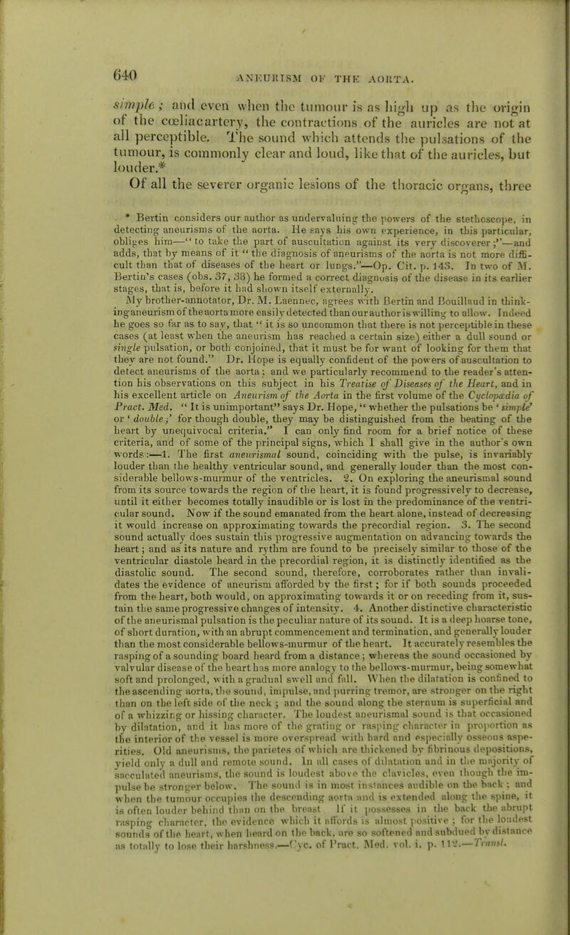 simple; and even when the tumour is as high up as the origin of the cceliac artery, the contractions of the auricles are not at all perceptible. The sound which attends the pulsations of the tumour, is commonly clear and loud, like that of the auricles, but louder.* Of all the severer organic lesions of the thoracic organs, three • Bet-tin considers our author as undervaluing the powers of the stethoscope, in detecting aneurisms of the aorta. He says his own experience, in this particular, obliges him— to take the part of auscultation against its very discoverer;''—and adds, that by means of it  the diagnosis of aneurisms of the aorta is not more diffi- cult than that of diseases of the heart or lungs.—Op. Cit. p. 143. In two of M. Benin's cases (obs. 37, 38) he formed a correct diagnosis of the disease in its earlier stages, that is, before it had shown itself externally. My brother-annotator, Dr. M. Laennec, agrees with Bertin and Bouillaud in think - inganeurismof theaortamore easily detected thanourauthor is willing to allow. Indeed he goes so far as to say, that  it is so uncommon that there is not perceptible in these cases (at least when the aneurism has reached a certain size) either a dull sound or single pulsation, or both conjoined, that it must be for want of looking for them that they are not found. Dr. Hope is equally confident of the powers of auscultation to detect aneurisms of the aorta ; and we particularly recommend to the reader's atten- tion his observations on this subject in his Treatise of Diseases of the Heart, and in his excellent article on Aneurism of the Aorta in the first volume of the Cyclopaedia of Pract. Med.  It is unimportant says Dr. Hope,  whether the pulsations be ' simple' or ' double i' for though double, they maybe distinguished from the beating of the heart by unequivocal criteria. I can only find room for a brief notice of these criteria, and of some of the principal signs, which 1 shall give in the authors own words:—1. The first aneurismal sound, coinciding with the pulse, is invariably louder than the healthy ventricular sound, and generally louder than the most con- siderable bellows-murmur of the ventricles. 2. On exploring the aneurismal sound from its source towards the region of the heart, it is found progressively to decrease, until it either becomes totally inaudible or is lost in the predominance of the ventri- cular sound. Now if the sound emanated from the heart alone, instead of decreasing it would increase on approximating towards the precordial region. 3. The second sound actually does sustain this progressive augmentation on advancing towards the heart; and as its nature and rythm are found to be precisely similar to those of the ventricular diastole heard in the precordial region, it is distinctly identified as the diastolic sound. The second sound, therefore, corroborates rather than invali- dates the evidence of aneurism afforded by the first; for if both sounds proceeded from the heart, both would, on approximating towards it or on receding from it, sus- tain the same progressive changes of intensity. 4. Another distinctive characteristic of the aneurismal pulsation is the peculiar nature of its sound. It is a deep hoarse tone, of short duration, with an abrupt commencement and termination, and generally louder than the most considerable bellows-murmur of the heart. It accurately resembles the rasping of a sounding board heard from a distance; whereas the sound occasioned by valvular disease of the heart has more analogy to the bellows-murmur, being somewhat soft and prolonged, with a gradual swell and fall. When the dilatation is confined to the ascending aorta, the sound, impulse, and purring tremor, are stronger on the right than on the left side of the neck ; and the sound along the sternum is superficial and of a whizzing or hissing character. The loudest aneurismal sound is that occasioned by dilatation, and it has more of the grating or rasping character in proportion as the interior of the vessel is more overspread with hard and especially osseous aspe- rities. Old aneurisms, the parietes of which are thickened by fibrinous depositions, yield only a dull and remote sound. In all cases of dilatation and in the majority of sacculated aneurisms, the sound is loudest above the clavicles, even though the im- pulse be stronger below. The sound is in most instances audible on the back ; and when the tumour occupies the descending aorta and is extended along the spine, it is often louder behind than on the breast If it possesses in the back the abrupt rasping character, the evidence which it affords is almost positive ; for the loudest sounds of the heart, when heard on the back, are so softened and subdued by distance as totally to lose their harshness.—f'yc. of l'ract. Med. vol. i. p. tl4.— Traml.