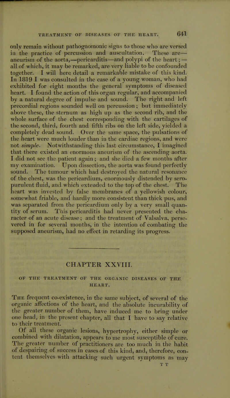 G41 only remain without pathognomonic signs to those who are versed in the practice of percussion and auscultation. These are— aneurism of the aorta,—pericarditis—and polypi of the heart; — all of which, it may be remarked, are very liable to be confounded together. I will here detail a remarkable mistake of this kind. In 1819 I was consulted in the case of a young woman, who had exhibited for eight months the general symptoms of diseased heart. I found the action of this organ regular, and accompanietl by a natural degree of impulse and sound. The right and left precordial regions sounded well on percussion; but immediately above these, the sternum as high up as the second rib, and the whole surface of the chest corresponding with the cartilages of the second, third, fourth and fifth ribs on the left side, yielded a completely dead sound. Over the same space, the pulsations of the heart were much louder than in the cardiac regions, and were not simple. Notwithstanding this last circumstance, I imagined that there existed an enormous aneurism of the ascending aorta. I did not see the patient again; and she died a few months after my examination. Upon dissection, the aorta was found perfectly sound. The tumour which had destroyed the natural resonance of the chest, was the pericardium, enormously distended by sero- purulent fluid, and which extended to the top of the chest. The heart was invested by false membranes of a yellowish colour, somewhat friable, and hardly more consistent than thick pus, and was separated from the pericardium only by a very small quan- tity of serum. This pericarditis had never presented the cha- racter of an acute disease; and the treatment of Valsalva, perse- vered in for several months, in the intention of combating the supposed aneurism, had no effect in retarding its progress. CHAPTER XXVIII. OF THE TREATMENT OF THE ORGANIC DISEASES OF THE HEART. The frequent co-existence, in the same subject, of several of the organic affections of the heart, and the absolute incurability of the greater number of them, have induced me to bring under one head, in the present chapter, all that I have to say relative to their treatment. Of all these organic lesions, hypertrophy, either simple or combined with dilatation, appears to me most susceptible of cure. The greater number of practitioners are too much in the habit of despairing of success in cases of this kind, and, therefore, con- tent themselves with attacking such urgent symptoms as may T T