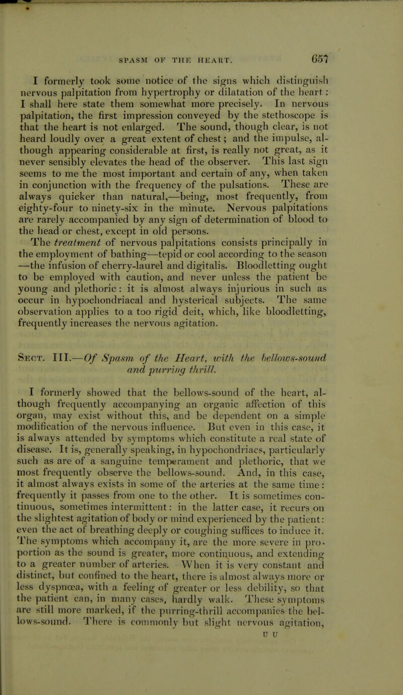 651 I formerly took some notice of the signs which distinguish nervous palpitation from hypertrophy or dilatation of the heart : I shall here state them somewhat more precisely. In nervous palpitation, the first impression conveyed by the stethoscope is that the heart is not enlarged. The sound, though clear, is not heard loudly over a great extent of chest; and the impulse, al- though appearing considerable at first, is really not great, as it never sensibly elevates the head of the observer. This last sign seems to me the most important and certain of any, when taken in conjunction with the frequency of the pulsations. These are always quicker than natural,—being, most frequently, from eighty-four to ninety-six in the minute. Nervous palpitations are rarely accompanied by any sign of determination of blood to the head or chest, except in old persons. The treatment of nervous palpitations consists principally in the employment of bathing—tepid or cool according to the season —the infusion of cherry-laurel and digitalis. Bloodletting ought to be employed with caution, and never unless the patient be young and plethoric: it is almost always injurious in such as occur in hypochondriacal and hysterical subjects. The same observation applies to a too rigid deit, which, like bloodletting, frequently increases the nervous agitation. Sect. III.—Of Spasm of the Heart, with the bellows-sound and purring thrill. I formerly showed that the bellows-sound of the heart, al- though frequently accompanying an organic affection of this organ, may exist without this, and be dependent on a simple modification of the nervous influence. But even in this case, it is always attended by symptoms which constitute a real state of disease. It is, generally speaking, in hypochondriacs, particularly such as are of a sanguine temperament and plethoric, that we most frequently observe the bellows-sound. And, in this case, it almost always exists in some of the arteries at the same time : frequently it passes from one to the other. It is sometimes con- tinuous, sometimes intermittent: in the latter case, it recurs on the slightest agitation of body or mind experienced by the patient: even the act of breathing deeply or coughing suffices to induce it. The symptoms which accompany it, are the more severe in pro- portion as the sound is greater, more continuous, and extending to a greater number of arteries. When it is very constant and distinct, but confined to the heart, there is almost always more or less dyspnoea, with a feeling of greater or less debility, so that the patient can, in many cases, hardly walk. These symptoms are still more marked, if the purring-thrill accompanies the bel- lows-sound. There is commonly but slight nervous agitation, u u