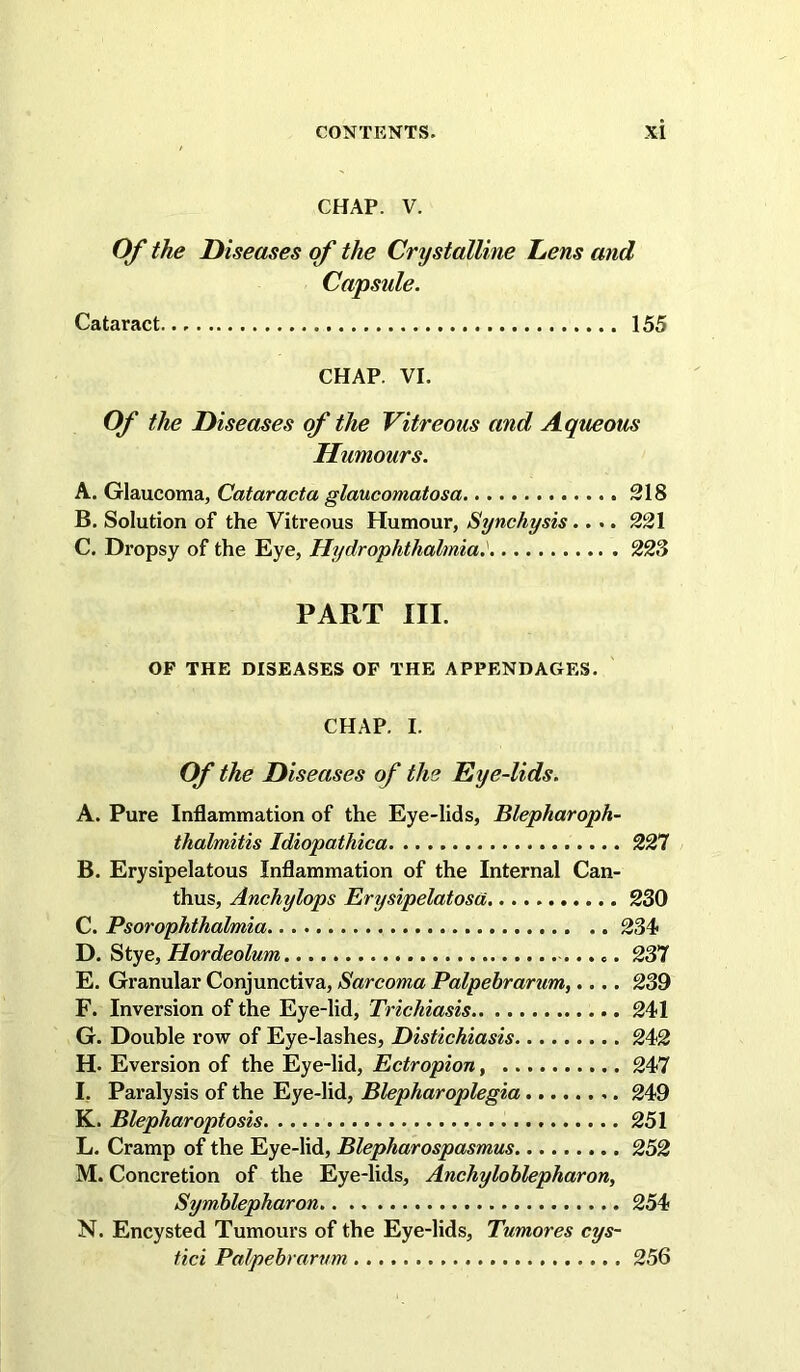 CHAP. V. Of the Diseases of the Crystalline Lens and Capside. Cataract 155 CHAP. VI. Of the Diseases of the Vitreous and Aqueous Humours. A. Glaucoma, Cataracta glaucomatosa 218 B. Solution of the Vitreous Humour, Synchysis.... 221 C. Dropsy of the Eye, Hydrophthalmia,^ 223 PART III. OF THE DISEASES OF THE APPENDAGES. CHAP. I. Of the Diseases of the Eye-lids. A. Pure Inflammation of the Eye-lids, Blepharoph- thalmitis Idiopathica 227 B. Erysipelatous Inflammation of the Internal Can- thus, Anchylops Erysipelatosa 230 C. Psorophthalmia 234 D. Stye, Hordeolum 237 E. Granular Conjunctiva, Sarcoma Palpebrarum,.... 239 F. Inversion of the Eye-lid, Trichiasis 241 G. Double row of Eye-lashes, Distichiasis 242 H. Eversion of the Eye-lid, Ectropion, 247 I. Paralysis of the Eye-lid, Blepharoplegia 249 K. Blepharoptosis 251 L. Cramp of the Eye-lid, Blepharospasmus 252 M. Concretion of the Eye-lids, Anchylohlepharon, Symhlepharon 254 N. Encysted Tumours of the Eye-lids, Tumores cys- tici Palpebrarum 256