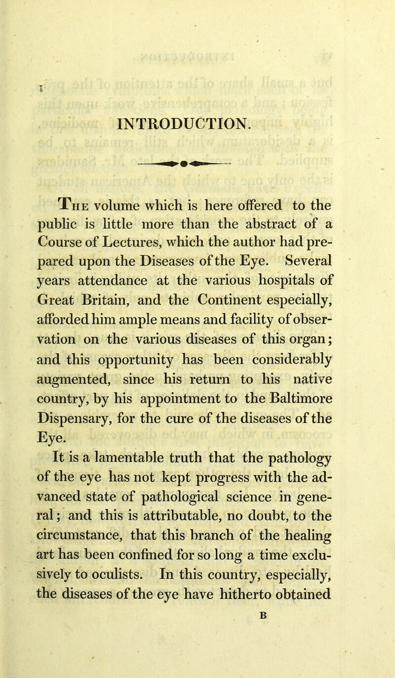 I INTRODUCTION. The volume which is here offered to the public is little more than the abstract of a Course of Lectures, which the author had pre- pared upon the Diseases of the Eye. Several years attendance at the various hospitals of Great Britain, and the Continent especially, afforded him ample means and facility of obser- vation on the various diseases of this organ; and this opportunity has been considerably augmented, since his return to his native country, by his appointment to the Baltimore Dispensary, for the cure of the diseases of the Eye. It is a lamentable truth that the pathology of the eye has not kept progress with the ad- vanced state of pathological science in gene- ral ; and this is attributable, no doubt, to the circumstance, that this branch of the healing art has been confined for so long a time exclu- sively to oculists. In this country, especially, the diseases of the eye have hitherto obtained B