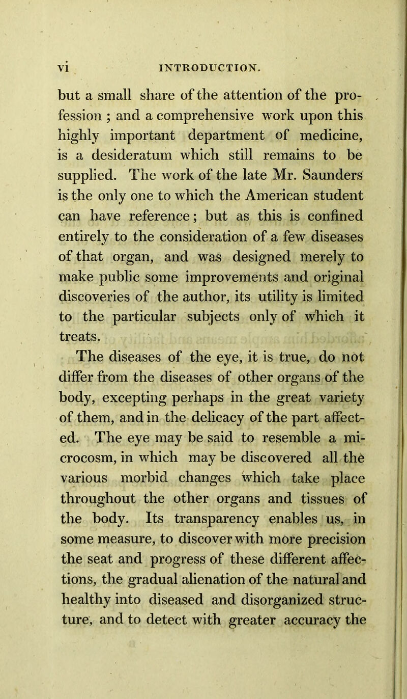 but a small share of the attention of the pro- fession ; and a comprehensive work upon this highly important department of medicine, is a desideratum which still remains to be supplied. The work of the late Mr. Saunders is the only one to which the American student can have reference; but as this is confined entirely to the consideration of a few diseases of that organ, and was designed merely to make public some improvements and original discoveries of the author, its utility is limited to the particular subjects only of which it treats. The diseases of the eye, it is true, do not differ from the diseases of other organs of the body, excepting perhaps in the great variety of them, and in the delicacy of the part affect- ed. The eye may be said to resemble a mi- crocosm, in which may be discovered all th6 various morbid changes which take place throughout the other organs and tissues of the body. Its transparency enables us, in some measure, to discover with more precision the seat and progress of these different affec- tions, the gradual alienation of the natural and healthy into diseased and disorganized struc- ture, and to detect with greater accuracy the