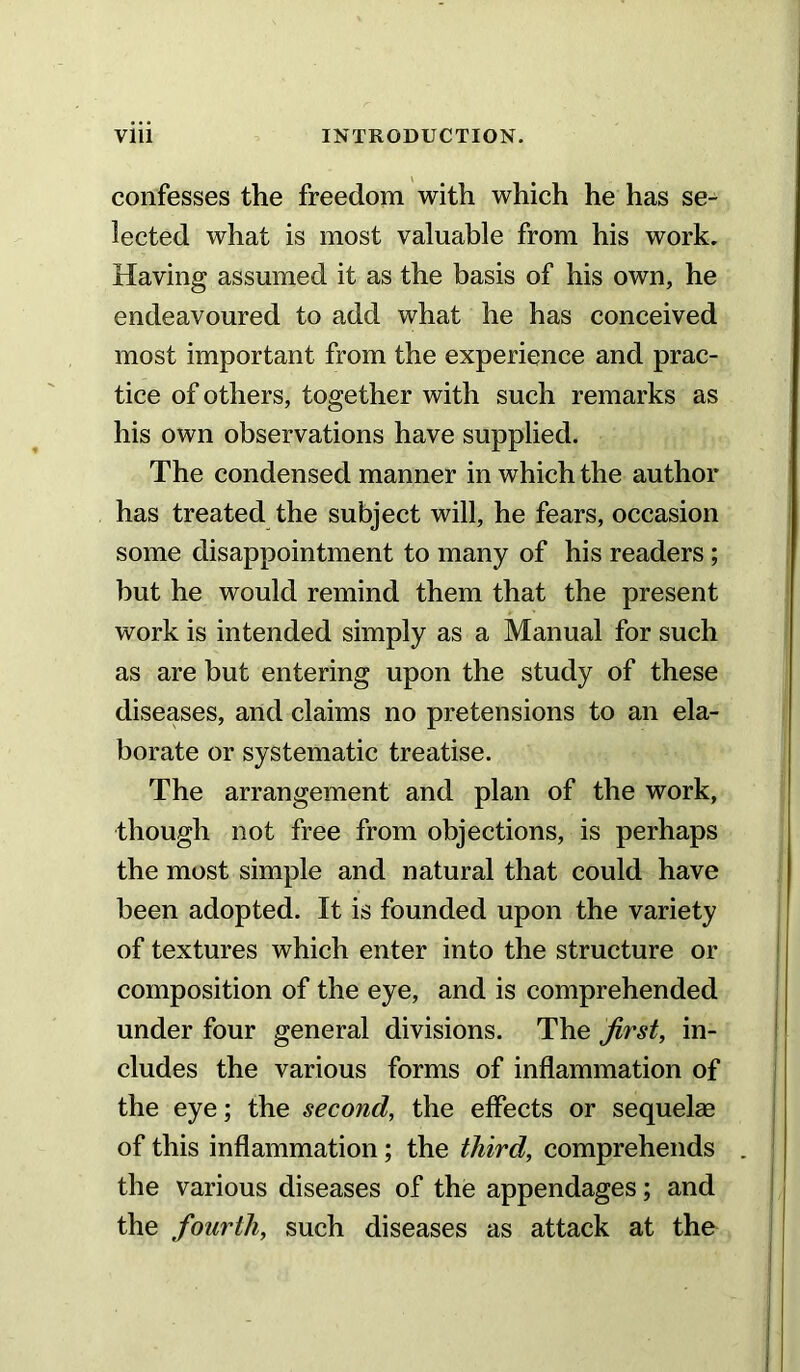 confesses the freedom with which he has se- lected what is most valuable from his work. Having assumed it as the basis of his own, he endeavoured to add what he has conceived most important from the experience and prac- tice of others, together with such remarks as his own observations have supplied. The condensed manner in which the author has treated the subject will, he fears, occasion some disappointment to many of his readers; but he would remind them that the present work is intended simply as a Manual for such as are but entering upon the study of these diseases, and claims no pretensions to an ela- borate or systematic treatise. The arrangement and plan of the work, though not free from objections, is perhaps the most simple and natural that could have been adopted. It is founded upon the variety of textures which enter into the structure or composition of the eye, and is comprehended under four general divisions. The first, in- cludes the various forms of inflammation of the eye; the second, the effects or sequelae of this inflammation; the third, comprehends . the various diseases of the appendages; and the fourth, such diseases as attack at the