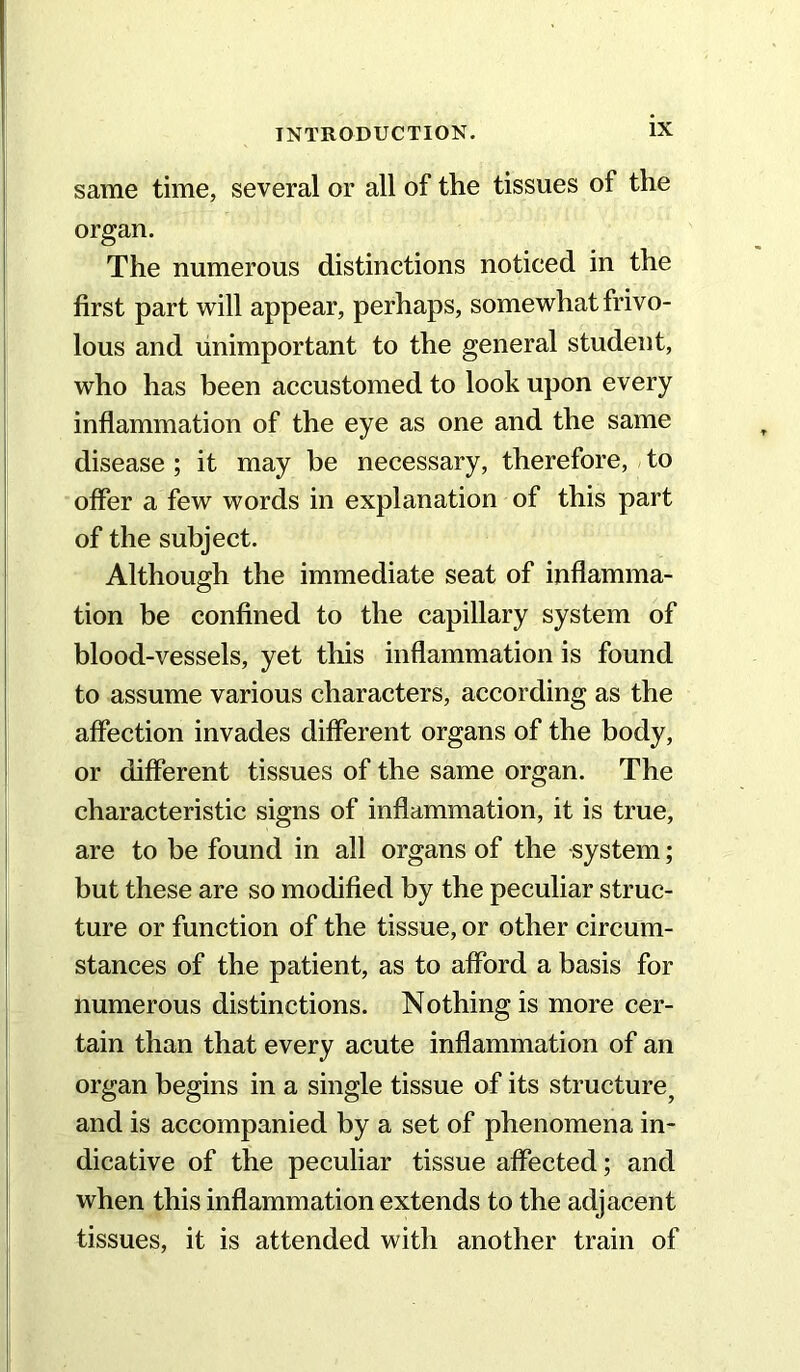 same time, several or all of the tissues of the organ. The numerous distinctions noticed in the first part will appear, perhaps, somewhat frivo- lous and unimportant to the general student, who has been accustomed to look upon every inflammation of the eye as one and the same disease; it may be necessary, therefore, to offer a few words in explanation of this part of the subject. Although the immediate seat of inflamma- tion be confined to the capillary system of blood-vessels, yet this inflammation is found to assume various characters, according as the affection invades different organs of the body, or different tissues of the same organ. The characteristic signs of inflammation, it is true, are to be found in all organs of the system; but these are so modified by the peculiar struc- ture or function of the tissue, or other circum- stances of the patient, as to afford a basis for numerous distinctions. Nothing is more cer- tain than that every acute inflammation of an organ begins in a single tissue of its structure, and is accompanied by a set of phenomena in- dicative of the peculiar tissue affected; and when this inflammation extends to the adjacent tissues, it is attended with another train of