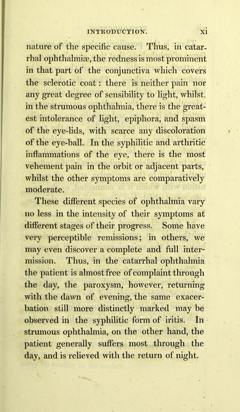 nature of the specific cause. Thus, in catar- rhal ophthalmijE, the redness is most prominent in that part of the conjunctiva which covers the sclerotic coat: there is neither pain nor any great degree of sensibility to light, whilst, in the strumous ophthalmia, there is the great- est intolerance of light, epiphora, and spasm of the eye-lids, with scarce any discoloration of the eye-ball. In the syphilitic and arthritic inflammations of the eye, there is the most vehement pain in the orbit or adjacent parts, whilst the other symptoms are comparatively moderate. These different species of ophthalmia vary no less in the intensity of their symptoms at different stages of their progress. Some have very perceptible remissions; in others, we may even discover a complete and full inter- mission. Thus, in the catarrhal ophthalmia the patient is almost free of complaint through the day, the paroxysm, however, returning with the dawn of evening, the same exacer- bation still more distinctly marked may be observed in the syphilitic form of iritis. In strumous ophthalmia, on the other hand, the patient generally suffers most through the day, and is relieved with the return of night.