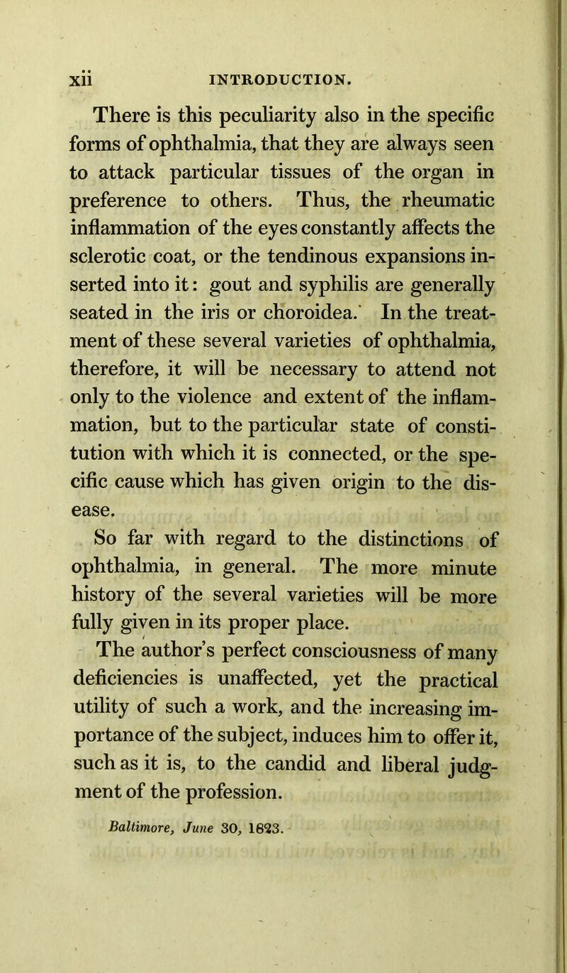 There is this peculiarity also in the specific forms of ophthalmia, that they are always seen to attack particular tissues of the organ in preference to others. Thus, the rheumatic inflammation of the eyes constantly affects the sclerotic coat, or the tendinous expansions in- serted into it: gout and syphilis are generally seated in the iris or choroidea.’ In the treat- ment of these several varieties of ophthalmia, therefore, it will be necessary to attend not only to the violence and extent of the inflam- mation, but to the particular state of consti- tution with which it is connected, or the spe- cific cause which has given origin to the dis- ease. So far with regard to the distinctions of ophthalmia, in general. The more minute history of the several varieties will be more fully given in its proper place. The author’s perfect consciousness of many deficiencies is unaffected, yet the practical utility of such a work, and the increasing im- portance of the subject, induces him to offer it, such as it is, to the candid and liberal judg- ment of the profession. Baltimore, June 30, 1623.