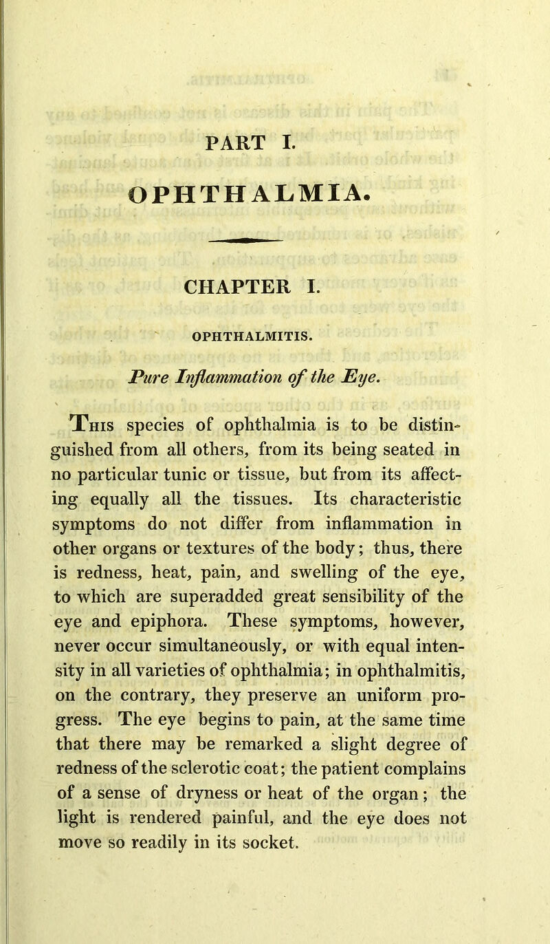 PART I. OPHTHALMIA. CHAPTER I. OPHTHALMITIS. Pure Inflammation of the Eye. This species of ophthalmia is to be distin- guished from all others, from its being seated in no particular tunic or tissue, but from its affect- ing equally all the tissues. Its characteristic symptoms do not differ from inflammation in other organs or textures of the body; thus, there is redness, heat, pain, and swelling of the eye, to which are superadded great sensibility of the eye and epiphora. These symptoms, however, never occur simultaneously, or with equal inten- sity in all varieties of ophthalmia; in ophthalmitis, on the contrary, they preserve an uniform pro- gress. The eye begins to pain, at the same time that there may be remarked a slight degree of redness of the sclerotic coat; the patient complains of a sense of dryness or heat of the organ; the light is rendered painful, and the eye does not move so readily in its socket.