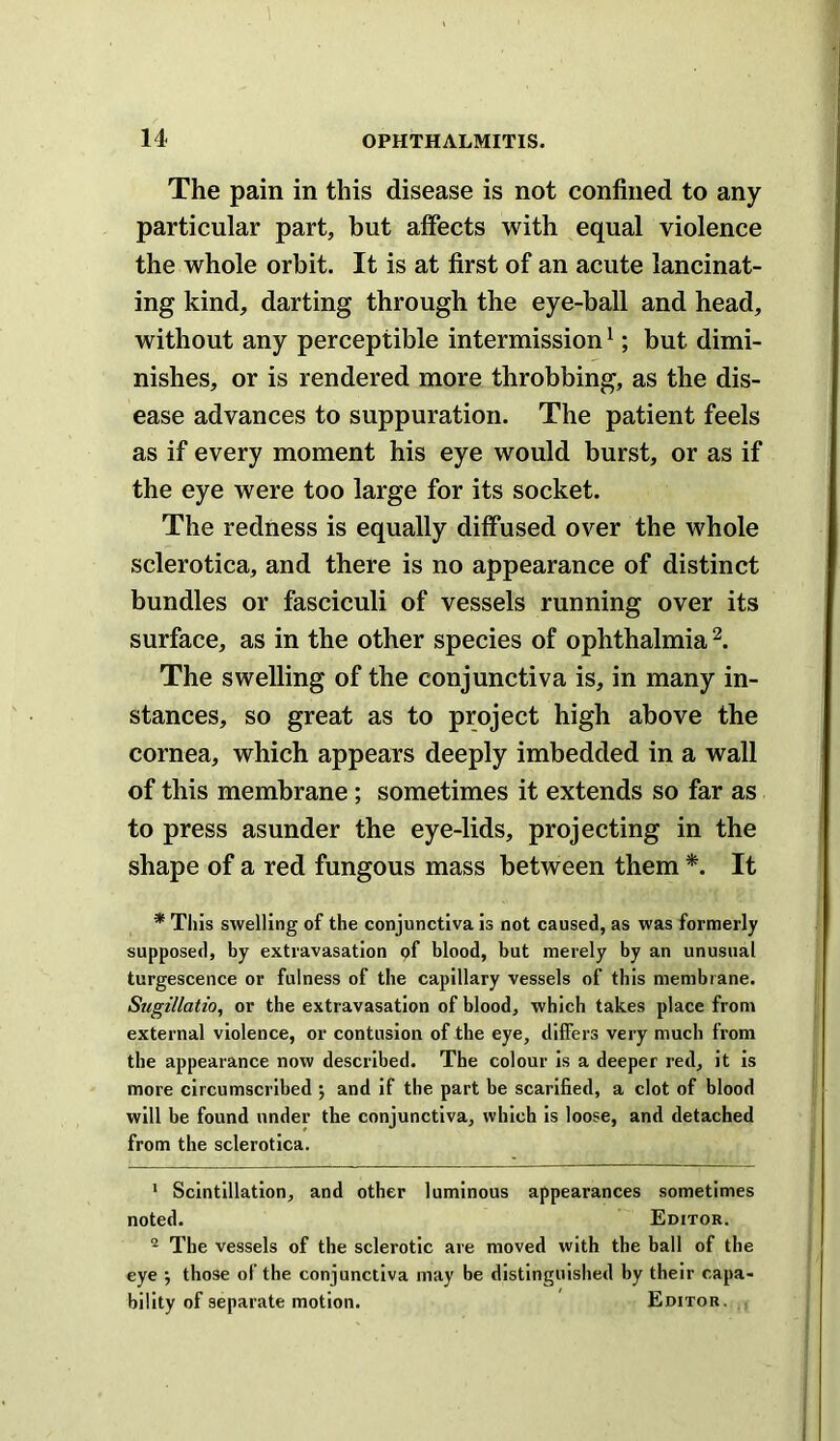 The pain in this disease is not confined to any particular part, but affects with equal violence the whole orbit. It is at first of an acute lancinat- ing kind, darting through the eye-ball and head, without any perceptible intermission ^; but dimi- nishes, or is rendered more throbbing, as the dis- ease advances to suppuration. The patient feels as if every moment his eye would burst, or as if the eye were too large for its socket. The redness is equally diffused over the whole sclerotica, and there is no appearance of distinct bundles or fasciculi of vessels running over its surface, as in the other species of ophthalmia The swelling of the conjunctiva is, in many in- stances, so great as to project high above the cornea, which appears deeply imbedded in a wall of this membrane; sometimes it extends so far as to press asunder the eye-lids, projecting in the shape of a red fungous mass between them *. It * This swelling of the conjunctiva is not caused, as was formerly supposed, by extravasation pf blood, but merely by an unusual turgescence or fulness of the capillary vessels of this membrane. Sugillatio, or the extravasation of blood, which takes place from external violence, or contusion of the eye, differs very much from the appearance now described. The colour is a deeper red, it is more circumscribed ; and if the part be scarified, a clot of blood will be found under the conjunctiva, which is loose, and detached from the sclerotica. * Scintillation, and other luminous appearances sometimes noted. Editor. ® The vessels of the sclerotic are moved with the ball of the eye j those of the conjunctiva may be distinguished by their capa- bility of separate motion. Editor.