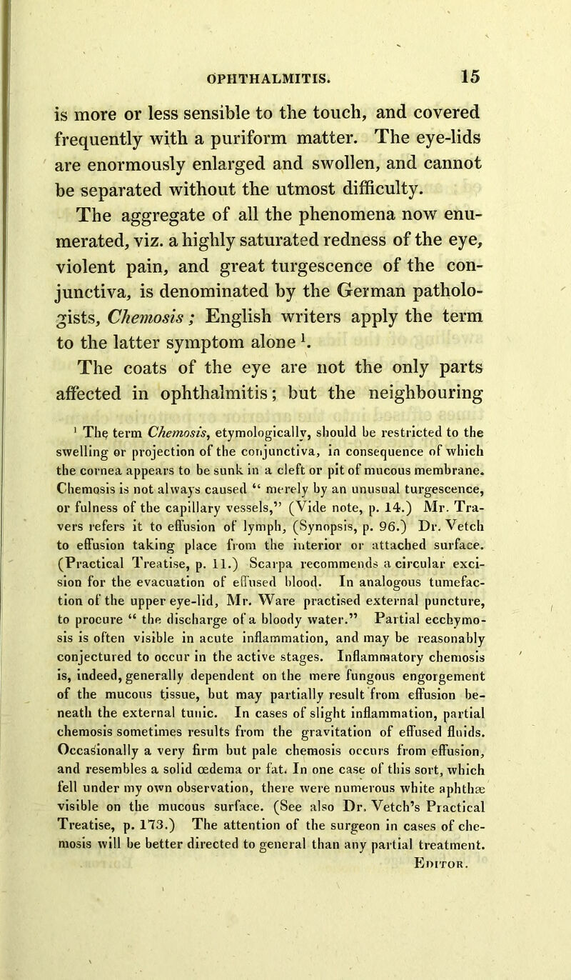 is more or less sensible to the touch, and covered frequently with a puriform matter. The eye-lids are enormously enlarged and swollen, and cannot be separated without the utmost difficulty. The aggregate of all the phenomena now enu- merated, viz. a highly saturated redness of the eye, violent pain, and great turgescence of the con- junctiva, is denominated by the German patholo- gists, Chemosis; English writers apply the term to the latter symptom alone b The coats of the eye are not the only parts affected in ophthalmitis; but the neighbouring ' Th? term Chonosis, etymologically, should be restricted to the swelling or projection of the corijunctiva, in consequence of which the cornea appears to be sunk in a cleft or pit of mucous membrane. Chemosis is not always caused “ merely by an unusual turgescence, or fulness of the capillary vessels,” (Vide note, p. 14.) Mr. Tra- vers refers it to etfusion of lymph, (Synopsis, p. 96.) Dr. Vetch to effusion taking place from the interior or attached surface. (Practical Treatise, p. 11.) Scarpa recommends a circular exci- sion for the evacuation of effused blood. In analogous tumefac- tion of the upper eye-lid, Mr. Ware practised external puncture, to procure “ the discharge of a bloody water.” Partial ecchymo- sis is often visible in acute inflammation, and may be reasonably conjectured to occur in the active stages. Inflammatory chemosis is, indeed, generally dependent on the mere fungous engorgement of the mucous tissue, but may partially result from effusion be- neath the external tunic. In cases of slight inflammation, partial chemosis sometimes results from the gravitation of effused fluids. Occasionally a very firm but pale chemosis occurs from effusion, and resembles a solid oedema or fat. In one case of this sort, which fell under my own observation, there were numerous white aphthae visible on the mucous surface. (See also Dr. Vetch’s Practical Treatise, p. 173.) The attention of the surgeon in cases of che- mosis will be better directed to general than any partial treatment. Editor.