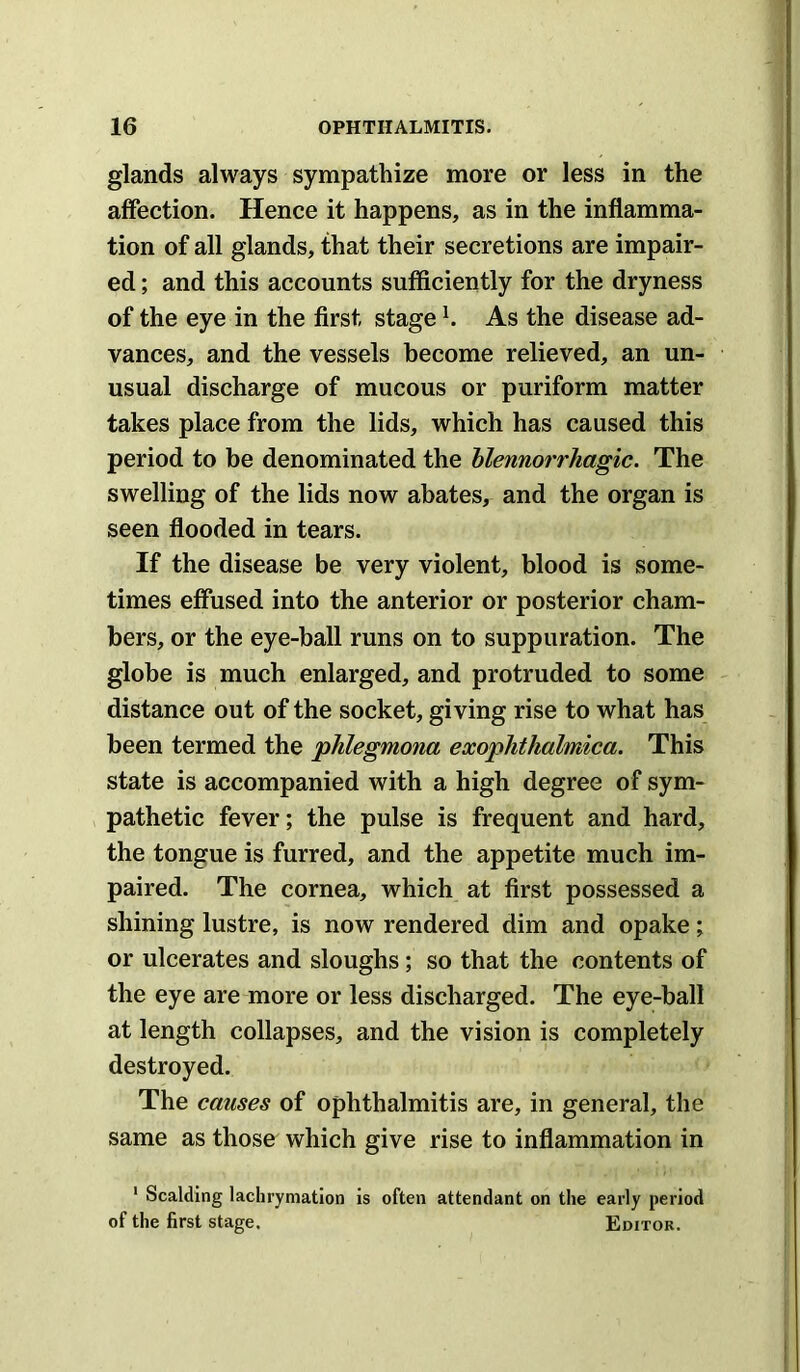 glands always sympathize more or less in the affection. Hence it happens, as in the inflamma- tion of all glands, that their secretions are impair- ed ; and this accounts sufficiently for the dryness of the eye in the first stage ^ As the disease ad- vances, and the vessels become relieved, an un- usual discharge of mucous or puriform matter takes place from the lids, which has caused this period to be denominated the hlennorrhagic. The swelling of the lids now abates, and the organ is seen flooded in tears. If the disease be very violent, blood is some- times effused into the anterior or posterior cham- bers, or the eye-ball runs on to suppuration. The globe is much enlarged, and protruded to some distance out of the socket, giving rise to what has been termed the pJilegmona exophthalmica. This state is accompanied with a high degree of sym- pathetic fever; the pulse is frequent and hard, the tongue is furred, and the appetite much im- paired. The cornea, which at first possessed a shining lustre, is now rendered dim and opake; or ulcerates and sloughs; so that the contents of the eye are more or less discharged. The eye-ball at length collapses, and the vision is completely destroyed. The causes of ophthalmitis are, in general, the same as those which give rise to inflammation in ' Scalding laclirymation is often attendant on the early period of the first stage. Editor.