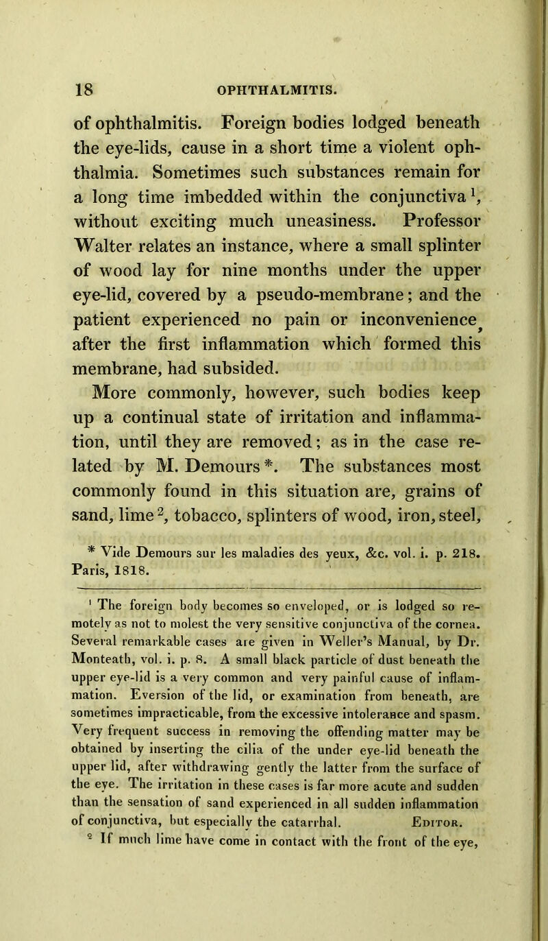 of ophthalmitis. Foreign bodies lodged beneath the eye-lids, cause in a short time a violent oph- thalmia. Sometimes such substances remain for a long time imbedded within the conjunctiva ^ without exciting much uneasiness. Professor Walter relates an instance, where a small splinter of wood lay for nine months under the upper eye-lid, covered by a pseudo-membrane; and the patient experienced no pain or inconvenience after the first inflammation which formed this membrane, had subsided. More commonly, however, such bodies keep up a continual state of irritation and inflamma- tion, until they are removed; as in the case re- lated by M. Demours The substances most commonly found in this situation are, grains of sand, lime tobacco, splinters of wood, iron, steel, * Vide Demours sur les maladies des yeux, &c. vol. i. p. 218. Paris, 1818. ' The foreign body becomes so enveloped, or is lodged so re- motely as not to molest the very sensitive conjunctiva of the cornea. Several remarkable cases are given in Weller’s Manual, by Dr. Monteath, vol. i. p. 8. A small black particle of dust beneath the upper eye-lid is a very common and very painful cause of inflam- mation. Eversion of the lid, or examination from beneath, are sometimes impracticable, from the excessive intolerance and spasm. Very frequent success in removing the offending matter may be obtained by inserting the cilia of the under eye-lid beneath the upper lid, after withdrawing gently the latter from the surface of the eye. The irritation in these cases is far more acute and sudden than the sensation of sand experienced in all sudden inflammation of conjunctiva, but especially the catarrhal. Editor. ® If much lime have come in contact with the front of the eye.