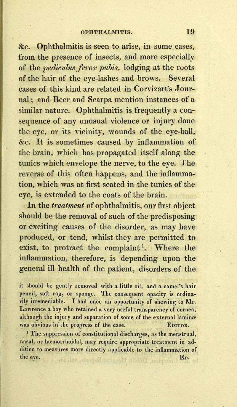 &c. Ophthalmitis is seen to arise, in some cases, from the presence of insects, and more especially of the pediculus ferox pubis, lodging at the roots of the hair of the eye-lashes and brows. Several cases of this kind are related in Corvizart’s Jour- nal; and Beer and Scarpa mention instances of a similar nature. Ophthalmitis is frequently a con- sequence of any unusual violence or injury done the eye, or its vicinity, Avounds of the eye-ball, &c. It is sometimes caused by inflammation of the brain, which has propagated itself along the tunics which envelope the nerve, to the eye. The reverse of this often happens, and the inflamma- tion, which was at first seated in the tunics of the eye, is extended to the coats of the brain. In the treatment of ophthalmitis, our first object should be the removal of such of the predisposing or exciting causes of the disorder, as may have produced, or tend, whilst they are permitted to exist, to protract the complaint h Where the inflammation, therefore, is depending upon the general ill health of the patient, disorders of the it should be gently removed with a little oil, and a camel’s hair pencil, soft rag, or sponge. The consequent opacity is ordina- rily irremediable. I had once an opportunity of shewing to Mr. Lawrence a boy who retained a very useful transparency of cornea, although the injury and separation of some of the external laminae was obvious in the progress of the case. Editor. ' The suppression of constitutional discharges, as the menstrual, nasal, or haemorrhoidal, may require appropriate treatment in ad- dition to measures more directly applicable to the inflammation of the eye. Ed.