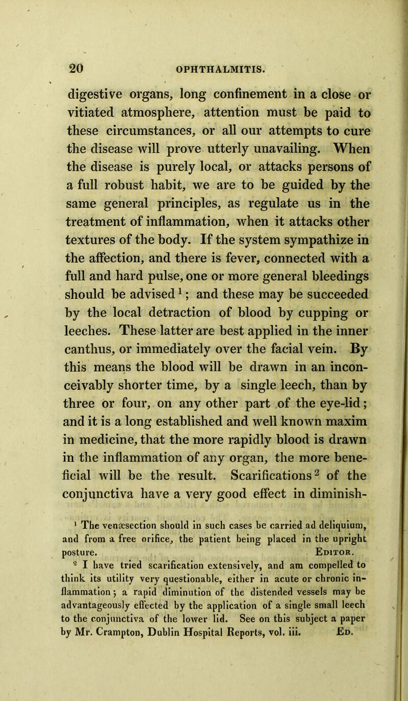 digestive organs, long confinement in a close or vitiated atmosphere, attention must be paid to these circumstances, or all our attempts to cure the disease will prove utterly unavailing. When the disease is purely local, or attacks persons of a full robust habit, we are to be guided by the same general principles, as regulate us in the treatment of inflammation, when it attacks other textures of the body. If the system sympathize in the affection, and there is fever, connected with a full and hard pulse, one or more general bleedings should he advised ^; and these may be succeeded by the local detraction of blood by cupping or leeches. These latter are best applied in the inner canthus, or immediately over the facial vein. By this means the blood will be drawn in an incon- ceivably shorter time, by a single leech, than by three or four, on any other part of the eye-lid; and it is a long established and well known maxim in medicine, that the more rapidly blood is drawn in the inflammation of any organ, the more bene- ficial will be the result. Scarifications^ of the conjunctiva have a very good effect in diminish- ' The venaesection should In such cases be carried ad deliquium, and from a free orifice, the patient being placed in the upright posture. Editor. ® I have tried scarification extensively, and am compelled to think its utility very questionable, either In acute or chronic in- flammation j a rapid diminution of the distended vessels may be advantageously efl’ected by the application of a single small leech to the conjunctiva of the lower lid. See on this subject a paper by Mr. Crampton, Dublin Hospital Reports, vol. iii. Ed.