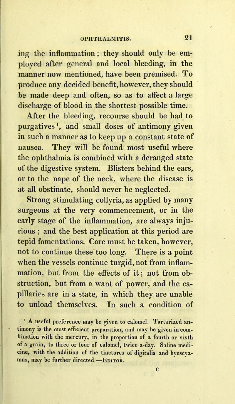 ing the inflammation; they should only be em- ployed after general and local bleeding, in the manner now mentioned, have been premised. To produce any decided benefit, however, they should be made deep and often, so as to affect a large discharge of blood in the shortest possible time. After the bleeding, recourse should be had to purgatives and small doses of antimony given in such a manner as to keep up a constant state of nausea. They will be found most useful where the ophthalmia is combined with a deranged state of the digestive system. Blisters behind the ears, or to the nape of the neck, where the disease is at all obstinate, should never be neglected. Strong stimulating collyria, as applied by many surgeons at the very commencement, or in the early stage of the inflammation, are always inju- rious ; and the best application at this period are tepid fomentations. Care must be taken, however, not to continue these too long. There is a point when the vessels continue turgid, not from inflam- mation, but from the effects of it; not from ob- struction, but from a want of power, and the ca- pillaries are in a state, in which they are unable to unload themselves. In such a condition of ' A useful preference may be given to calomel. Tartarized an- timony is the most efficient preparation, and may be given in com- bination with the mercury, in the proportion of a fourth or sixth of a grain, to three or four of calomel, twice a-day. Saline medi- cine, with the addition of the tinctures of digitalis and hyoscya- mus, may be further directed.—Editor. C